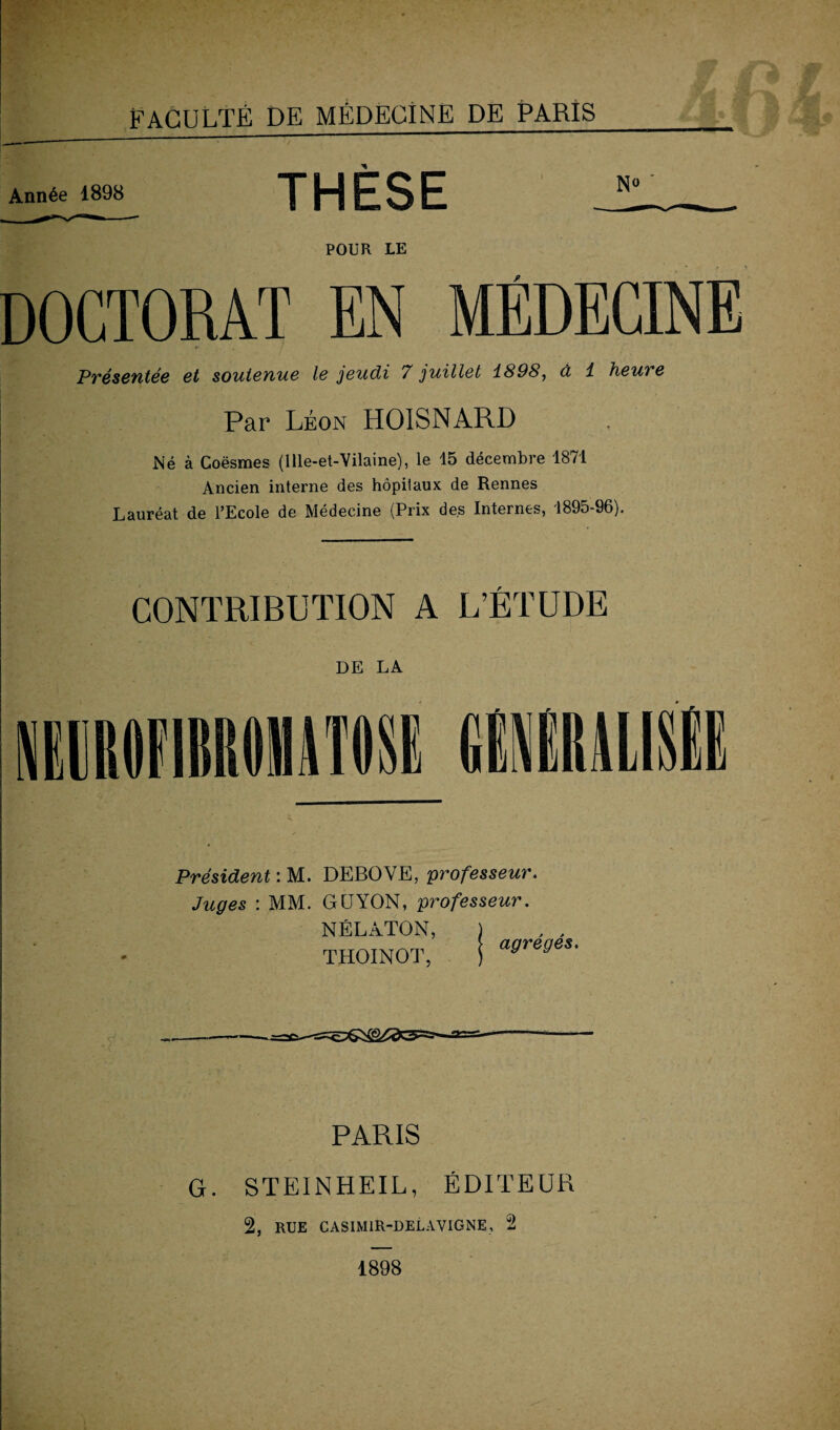 Année 1898 THESE JL_ POUR LE DOCTORAT EN MÉDECINE Présentée et soutenue le jeudi 7 juillet 1898, à 1 heure Par Léon HOISNARD Né à Goësmes (Ille-et-Vilaine), le 15 décembre 1871 Ancien interne des hôpitaux de Rennes Lauréat de l’Ecole de Médecine (Prix des Internes, 1895-96). CONTRIBUTION A L’ÉTUDE DE LA Président : M. DEBOVE, professeur. Juges : MM. GCJYON, professeur. NÉLÀTON, ) , , THOINOT, I affreffBS' PARIS G. STEINHEIL, ÉDITEUR 2, RUE CASIM1R-DELAYIGNE, 2 1898