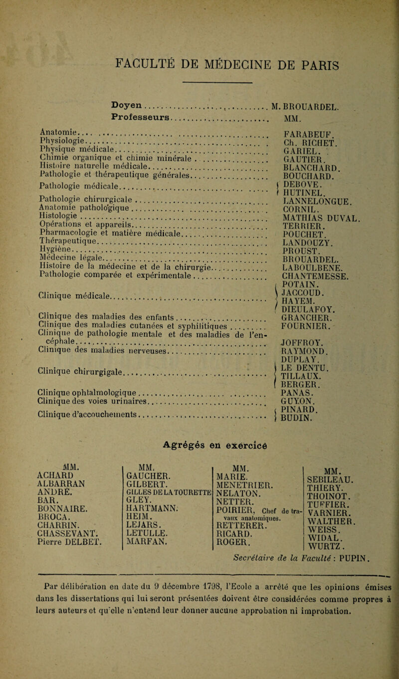 Doyen.... M. BROUARDEL. Professeurs. MM. Anatomie. Physiologie.' ’ ’ ’ ‘ Physique médicale... Chimie organique et chimie minérale . .| ’ Histoire naturelle médicale. Pathologie et thérapeutique générales. Pathologie médicale.. Pathologie chirurgicale. Anatomie pathologique. Histologie. Opérations et appareils.! Pharmacologie et matière médicale... Thérapeutique.....’.’ Hygiène..!  Médecine légale. Histoire de la médecine et de la chirurgie... Pathologie comparée et expérimentale. Clinique médicale... Clinique des maladies des enfants.. Clinique des maladies cutanées et syphilitiques .......... Clinique de pathologie mentale et des maladies de l’en¬ céphale. Clinique des maladies nerveuses. .. Clinique chirurgigale...... Clinique ophtalmologique.. Clinique des voies urinaires. Clinique d’accouchements..... FARABEUF. Ch. RICHET. GARIEL. . GAUTIER. BLANCHARD. BOUCHARD. J DEBOVE. I HUTINEL. LANNELONGUE. CORN1L. MATHIAS DU VAL. TERRIER. POUCHET. LANDOUZY. PROUST. BROUARDEL. LABOULBENE. CHANTEMESSE. / POTAIN. \JACCOUD. j HAYEM. f DIEULAFOY. GRANCHER. FOURNIER. JOFFROY. RAYMOND. DUPLAY. \ LE DENTU. TILLAUX. f BERGER. PANAS. GUYON. ( PINARD. I BUDIN. Agrégés en exërcicê MM. MM. MM. ACHARD GAUCHER. MARIE. ALBARRAN GILBERT. MENETRIER. ANDRÉ. GILLES DE LATOURETTE NELATON. BAR. GLEY. NETTER. BONNAIRE. HARTMANN. POIRIER, Chef de tra¬ BROCA. HEIM. vaux anatomiques. CHARRIN. LEJARS. RETTERER. CHASSEVANT. LETULLE. RICARD. Pierre DELBET. MARFAN. ROGER. MM. SEBILEAU. THIERY. THOINOT. TUFFIER. VARNIER. WALTHER. WEISS. WIDAL. WURTZ . Secrétaire de la Faculté : PUPIN. Par délibération en date du 9 décembre 1798, l’Ecole a arrêté que les opinions émises dans les dissertations qui lui seront présentées doivent être considérées comme propres à leurs auteurs et qu elle n’entend leur donner aucune approbation ni improbation.