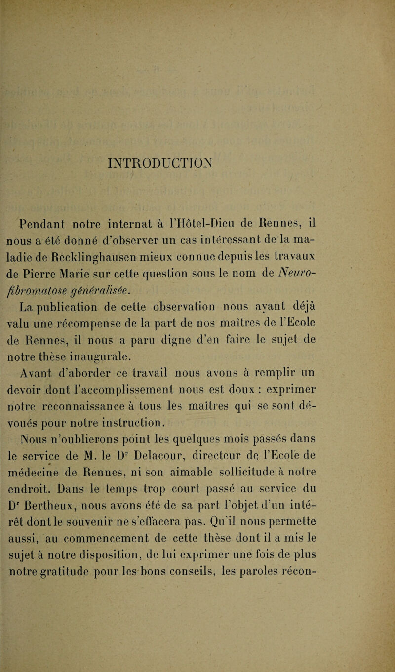 INTRODUCTION Pendant notre internat à l’Hôtel-Dieu de Rennes, il nous a été donné d’observer un cas intéressant de la ma¬ ladie de Recklinghausen mieux connue depuis les travaux de Pierre Marie sur cette question sous le nom de Neuro¬ fibromatose généralisée. La publication de cette observation nous ayant déjà valu une récompense de la part de nos maîtres de l’Ecole de Rennes, il nous a paru digne d’en faire le sujet de notre thèse inaugurale. Avant d’aborder ce travail nous avons à remplir un devoir dont l’accomplissement nous est doux : exprimer notre reconnaissance à tous les maîtres qui se sont dé¬ voués pour notre instruction. Nous n’oublierons point les quelques mois passés dans le service de M. le Dr Delacour, directeur de l’Ecole de médecine de Rennes, ni son aimable sollicitude à notre endroit. Dans le temps trop court passé au service du Dr Rertheux, nous avons été de sa part l’objet d’un inté¬ rêt dont le souvenir ne s’effacera pas. Qu’il nous permette aussi, au commencement de cette thèse dont il a mis le sujet à notre disposition, de lui exprimer une fois de plus notre gratitude pour les bons conseils, les paroles récon-