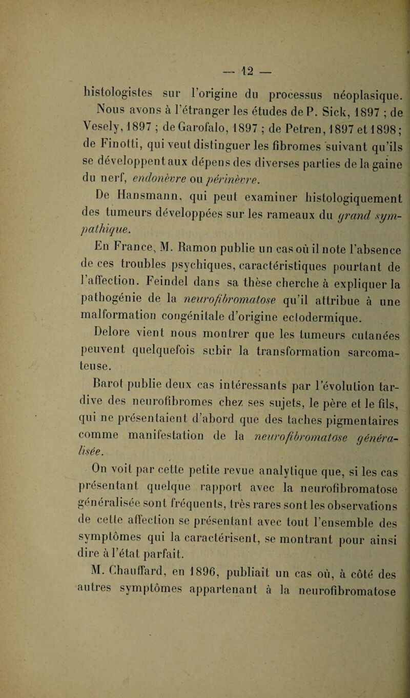 histologistes sur l’origine du processus néoplasique. Nous avons à l'étranger les études de P. Sick, 18117 ; de Vesely, 1897 ; de Garofalo, 1897 ; de Petren, 1897 et 1898; de hinotti, qui veut distinguer les fibromes suivant qu’ils se développent aux dépens des diverses parties de la gaine du nerf, endonèvre ou périnèvre. De Hansmann, qui peut examiner histologiquement des tumeurs développées sur les rameaux du grand ,sym¬ pathique. En France, M. Ramon publie un cas où il note l'absence de ces troubles psychiques, caractéristiques pourtant de l’affection. Feindel dans sa thèse cherche à expliquer la pathogénie de la neurofibromatose qu’il attribue à une malformation congénitale d’origine ectodermique. Delore vient nous montrer que les tumeurs cutanées peuvent quelquefois subir la transformation sarcoma¬ teuse. Barot publie deux cas intéressants par révolution tar¬ dive des neurofibromes chez ses sujets, le père et le fils, qui ne présentaient d’abord que des taches pigmentaires comme manifestation de la neurofibromatose généra¬ lisée. On voit par cette petite revue analytique que, si les cas présentant quelque rapport avec la neurofibromatose généralisée sont fréquents, très rares sont les observations de cette affection se présentant avec tout l’ensemble des symptômes qui la caractérisent, se montrant pour ainsi dire à l’état parfait. M. Chauffard, en 1896, publiait un cas où, à côté des autres symptômes appartenant à la neurofibromatose