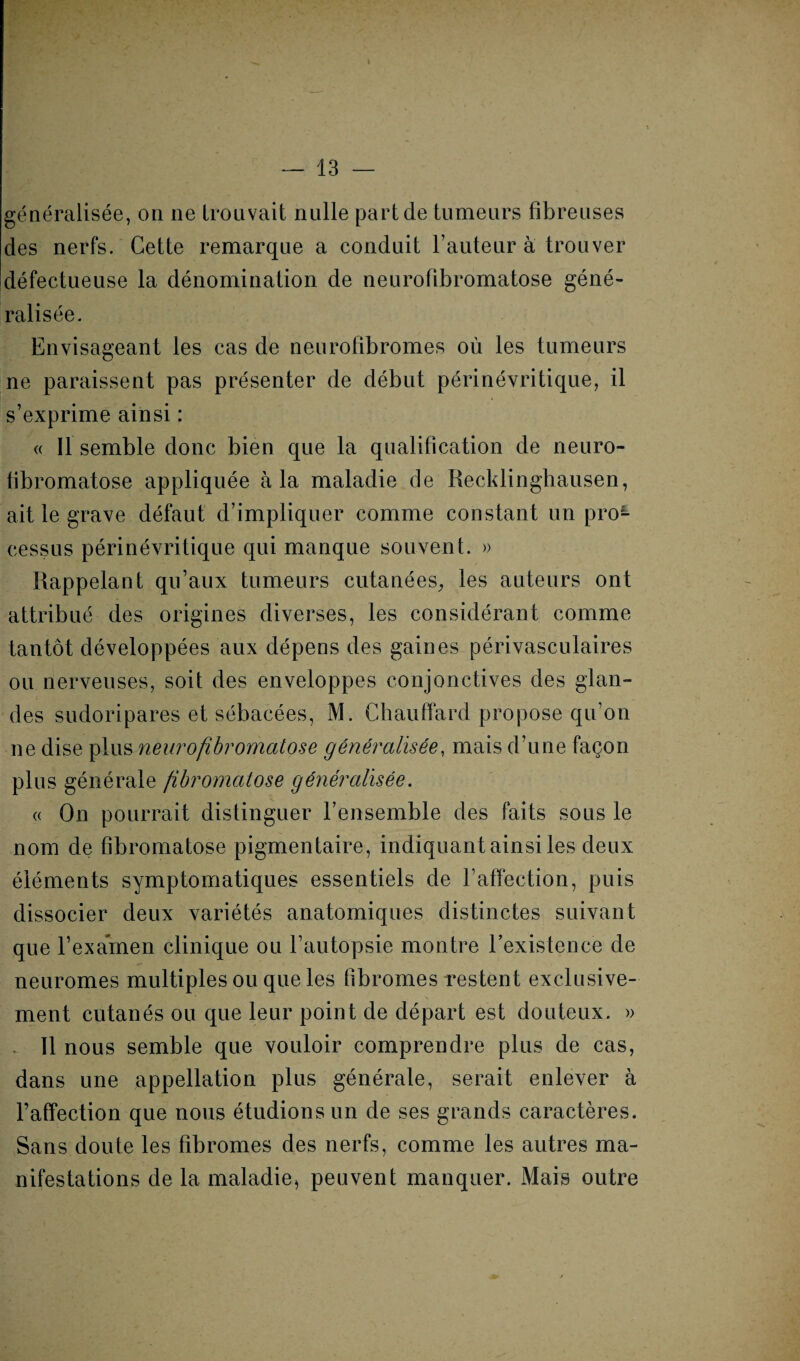 généralisée, on ne trouvait nulle part de tumeurs fibreuses des nerfs. Cette remarque a conduit l’auteur à trouver défectueuse la dénomination de neurofibromatose géné¬ ralisée. Envisageant les cas de neurofibromes où les tumeurs ne paraissent pas présenter de début périnévritique, il s’exprime ainsi : « Il semble donc bien que la qualification de neuro¬ fibromatose appliquée à la maladie de Recklinghausen, ait le grave défaut d’impliquer comme constant un proL eessus périnévritique qui manque souvent. » Rappelant qu’aux tumeurs cutanées, les auteurs ont attribué des origines diverses, les considérant comme tantôt développées aux dépens des gaines périvasculaires ou nerveuses, soit des enveloppes conjonctives des glan¬ des sudoripares et sébacées, M. Chauffard propose qu’on ne dise plus neurofibromatose généralisée, mais d’une façon plus générale fibromatose généralisée. « On pourrait distinguer l’ensemble des faits sous le nom de fibromatose pigmentaire, indiquant ainsi les deux éléments symptomatiques essentiels de l’affection, puis dissocier deux variétés anatomiques distinctes suivant que l’examen clinique ou l’autopsie montre l’existence de neuromes multiples ou que les fibromes restent exclusive¬ ment cutanés ou que leur point de départ est douteux. » . 11 nous semble que vouloir comprendre plus de cas, dans une appellation plus générale, serait enlever à l’affection que nous étudions un de ses grands caractères. Sans doute les fibromes des nerfs, comme les autres ma¬ nifestations de la maladie, peuvent manquer. Mais outre