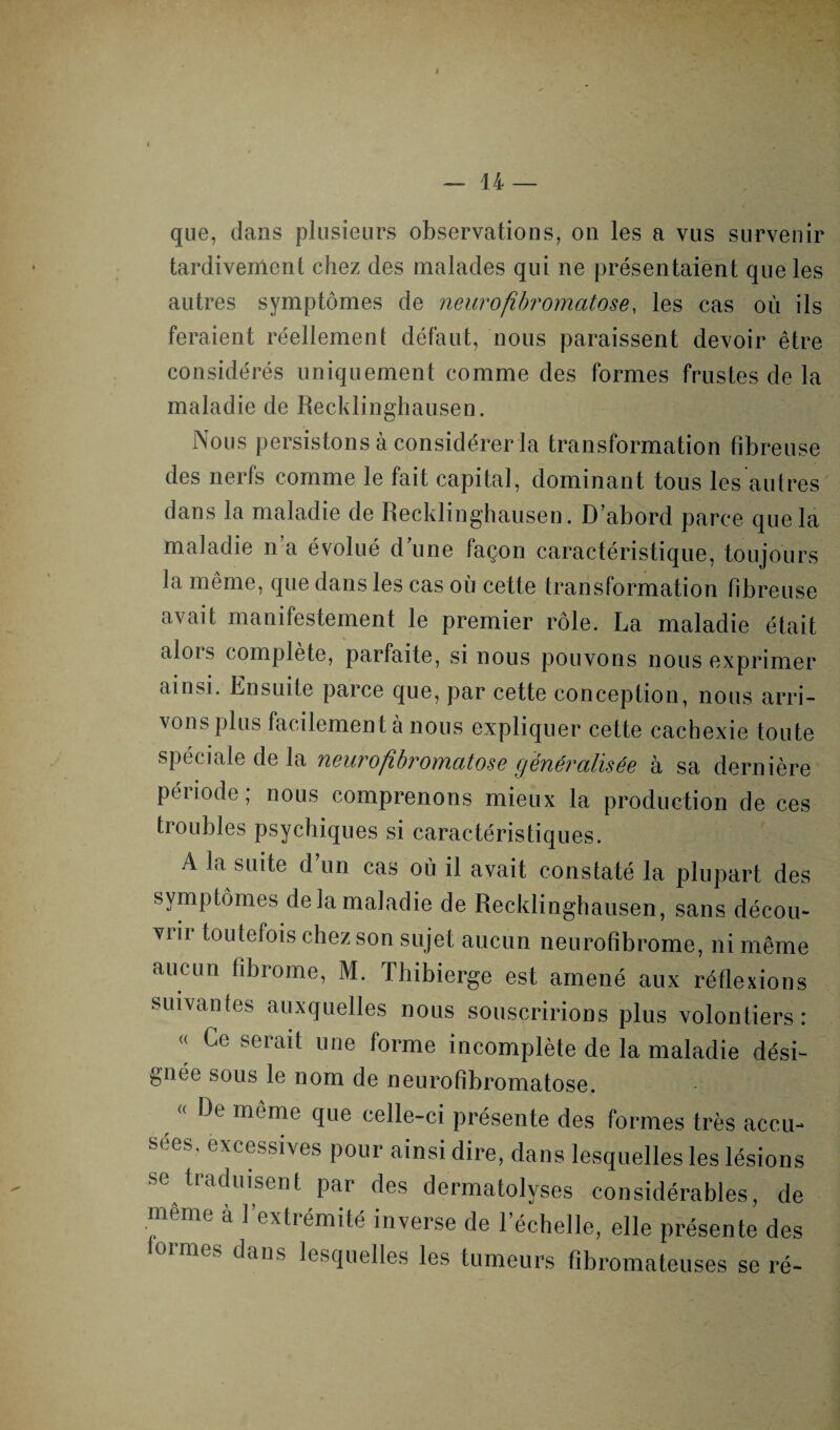 I — 14 — que, dans plusieurs observations, on les a vus survenir tardivement chez des malades qui ne présentaient que les autres symptômes de neurofibromatose, les cas où ils feraient réellement défaut, nous paraissent devoir être considérés uniquement comme des formes frustes de la maladie de Recklinghausen. Nous persistons à considérer la transformation fibreuse des nerfs comme le fait capital, dominant tous les autres dans la maladie de Recklinghausen. D’abord parce que la maladie n’a évolué d’une façon caractéristique, toujours la même, que dans les cas où cette transformation fibreuse avait manifestement le premier rôle. La maladie était alors complète, parfaite, si nous pouvons nous exprimer ainsi. Ensuite parce que, par cette conception, nous arri¬ vons plus facilement à nous expliquer cette cachexie toute spéciale de la neurofibromatose généralisée à sa dernière période; nous comprenons mieux la production de ces troubles psychiques si caractéristiques. A la suite d’un cas où il avait constaté la plupart des symptômes de la maladie de Recklinghausen, sans décou- vi ii toutefois chez son sujet aucun neurofibrome, ni même aucun fibrome, M. Thibierge est amené aux réflexions suivantes auxquelles nous souscririons plus volontiers: « Ce serait une forme incomplète de la maladie dési¬ gnée sous le nom de neurofibromatose. « De même que celle-ci présente des formes très accu¬ sées, excessives pour ainsi dire, dans lesquelles les lésions se traduisent par des dermatolyses considérables, de meme à l’extrémité inverse de l’échelle, elle présente des 1 ormes dans lesquelles les tumeurs fibromateuses se ré-