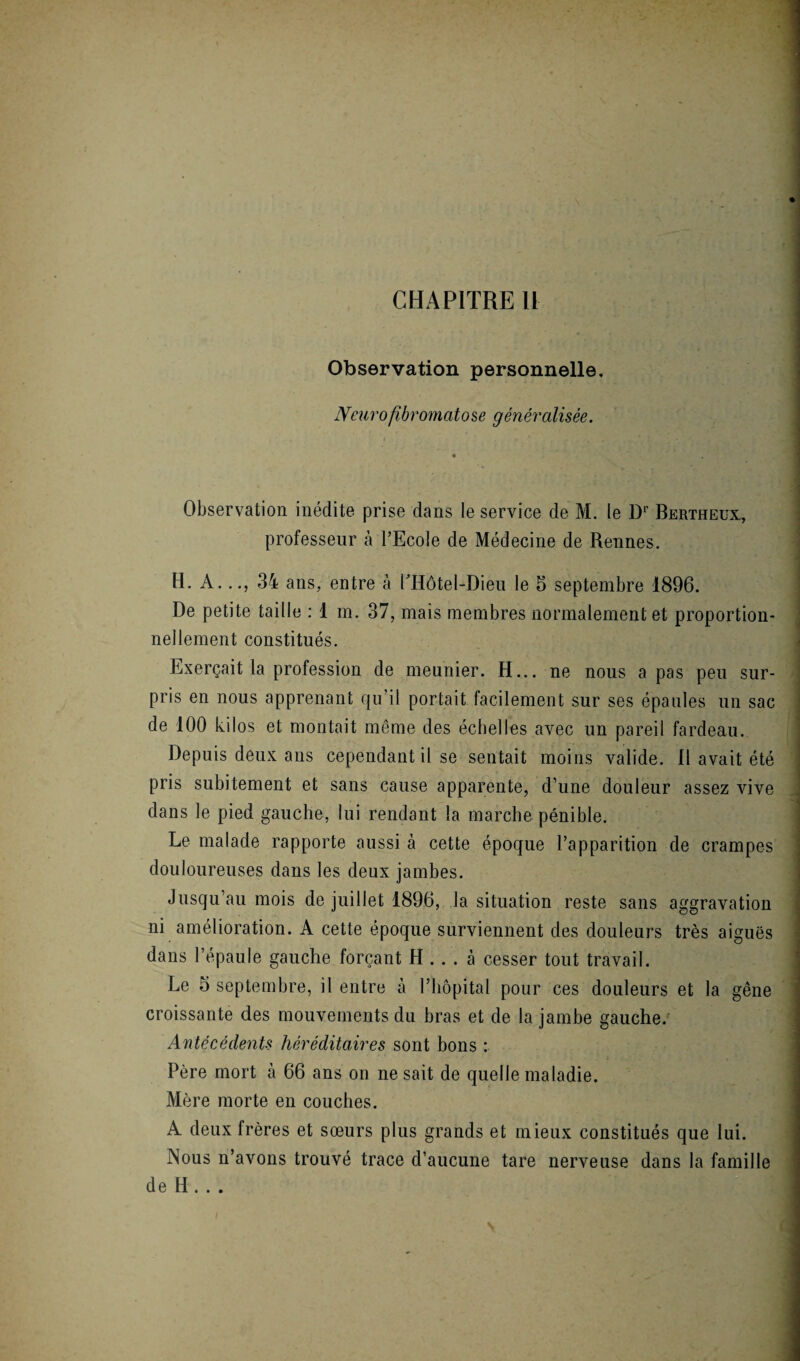 CHAPITRE U Observation personnelle. Neurofibromatose généralisée. Observation inédite prise dans le service de M. le D1' Bertheux, professeur à l’Ecole de Médecine de Rennes. H. A..., 34 ans, entre à PHôtel-Dieu le 5 septembre 1896. De petite taille : 1 m. 37, mais membres normalement et proportion¬ nellement constitués. Exerçait la profession de meunier. H... ne nous a pas peu sur¬ pris en nous apprenant qu’il portait facilement sur ses épaules un sac de 100 kilos et montait même des échelles avec un pareil fardeau. Depuis deux ans cependant il se sentait moins valide. Il avait été pris subitement et sans cause apparente, d’une douleur assez vive dans le pied gauche, lui rendant la marche pénible. Le malade rapporte aussi à cette époque l’apparition de crampes douloureuses dans les deux jambes. Jusqu’au mois de juillet 1896, la situation reste sans aggravation ni amélioration. A cette époque surviennent des douleurs très aiguës dans l’épaule gauche forçant H ... à cesser tout travail. Le 5 septembre, il entre à l’hôpital pour ces douleurs et la gêne croissante des mouvements du bras et de la jambe gauche/ Antécédents héréditaires sont bons : Père mort à 66 ans on ne sait de quelle maladie. Mère morte en couches. A deux frères et sœurs plus grands et mieux constitués que lui. Nous n’avons trouvé trace d’aucune tare nerveuse dans la famille de H . . .