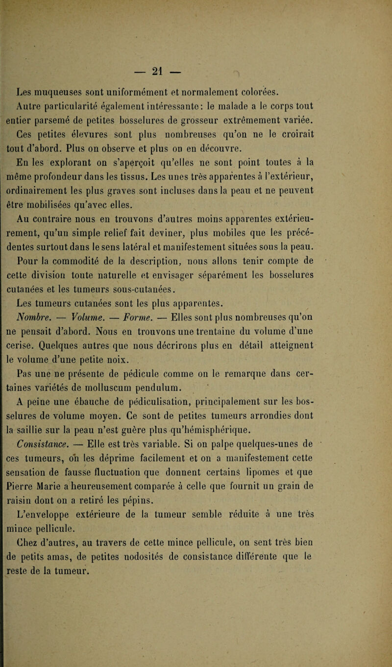 Les muqueuses sont uniformément et normalement colorées. Autre particularité également intéressante: le malade a le corps tout entier parsemé de petites bosselures de grosseur extrêmement variée. Ces petites élevures sont plus nombreuses qu’on ne le croirait tout d’abord. Plus on observe et plus on en découvre. En les explorant on s’aperçoit qu’elles ne sont point toutes à la même profondeur dans les tissus. Les unes très apparentes à l’extérieur, ordinairement les plus graves sont incluses dans la peau et ne peuvent être mobilisées qu’avec elles. Au contraire nous en trouvons d’autres moins apparentes extérieu¬ rement, qu’un simple relief fait deviner, plus mobiles que les précé¬ dentes surtout dans le sens latéral et manifestement situées sous la peau. Pour la commodité de la description, nous allons tenir compte de cette division toute naturelle et envisager séparément les bosselures cutanées et les tumeurs sous-cutanées. Les tumeurs cutanées sont les plus apparentes. Nombre. — Volume. — Forme. — Elles sont plus nombreuses qu’on ne pensait d’abord. Nous en trouvons une trentaine du volume d’une cerise. Quelques autres que nous décrirons plus en détail atteignent le volume d’une petite noix. . Pas une ne présente de pédicule comme on le remarque dans cer¬ taines variétés de molluscum pendulum. A peine une ébauche de pédiculisation, principalement sur les bos¬ selures de volume moyen. Ce sont de petites tumeurs arrondies dont la saillie sur la peau n’est guère plus qu’hémisphérique. Consistance. — Elle est très variable. Si on palpe quelques-unes de ces tumeurs, on les déprime facilement et on a manifestement cette sensation de fausse fluctuation que donnent certains lipomes et que Pierre Marie a heureusement comparée à celle que fournit un grain de raisin dont on a retiré les pépins. L’enveloppe extérieure de la tumeur semble réduite à une très mince pellicule. Chez d’autres, au travers de cette mince pellicule, on sent très bien de petits amas, de petites nodosités de consistance différente que le reste de la tumeur.