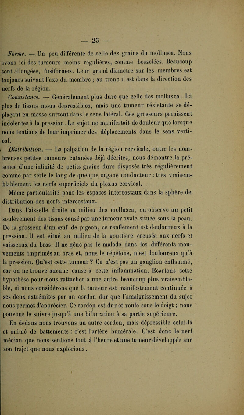 Forme. — Un peu différente de celle des grains du mollusca. Nous avons ici des tumeurs moins régulières, comme bosselées. Beaucoup sont allongées, fusiformes. Leur grand diamètre sur les membres est toujours suivant Taxe du membre ; au tronc il est dans la direction des nerfs de la région. Consistance. —■ Généralement plus dure que celle des mollusca. Ici plus de tissus mous dépressibles, mais une tumeur résistante se dé¬ plaçant en masse surtout dans I e sens latéral. Ces grosseurs paraissent indolentes à la pression. Le sujet ne manifestait de douleur que lorsque nous tentions de leur imprimer des déplacements dans le sens verti¬ cal. . Distribution. — La palpation de la région cervicale, outre les nom¬ breuses petites tumeurs cutanées déjà décrites, nous démontre la pré¬ sence d’une infinité de petits grains durs disposés très régulièrement comme par série le long de quelque organe conducteur : très vraisem¬ blablement les nerfs superficiels du plexus cervical. Même particularité pour les espaces intercostaux dans la sphère de distribution des nerfs intercostaux. Dans l’aisselle droite au milieu des mollusca, on observe un petit soulèvement des tissus causé par une tumeur ovale située sous la peau. De la grosseur d’un œuf de pigeon, ce renflement est douloureux à la pression. 11 est situé au milieu de la gouttière creusée aux nerfs et vaisseaux du bras. Il ne gêne pas le malade dans les différents mou¬ vements imprimés au bras et, nous le répétons, n’est douloureux qu’à la pression. Qu’est cette tumeur? Ce n’est pas un ganglion enflammé, car on ne trouve aucune cause à cette inflammation. Ecartons cette hypothèse pour-nous rattacher à une autre beaucoup plus vraisembla¬ ble, si nous considérons que la tumeur est manifestement continuée à ses deux extrémités par un cordon dur que l’amaigrissement du sujet nous permet d’apprécier. Ce cordon est dur et roule sous le doigt ; nous pouvons le suivre jusqu’à une bifurcation à sa partie supérieure. En dedans nous trouvons un autre cordon, mais dépressible celui-là et animé de battements : c’est l’artère humérale. C’est donc le nerf médian que nous sentions tout à l’heure et une tumeur développée sur son trajet que nous explorions.