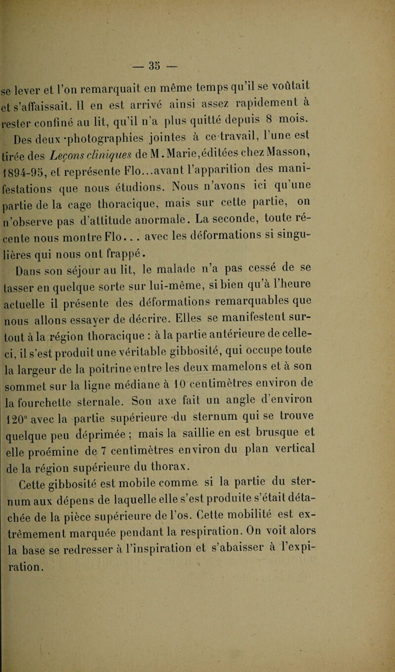 se lever et l’on remarquait en même temps qu’il se voûtait et s’affaissait. !1 en est arrivé ainsi assez rapidement à rester confiné au lit, qu’il n a plus quitté depuis 8 mois. Des deux -photographies jointes à ce travail, l’une est tirée des Leçons cliniques de M. Marie,éditées chez Masson, 1894-95, et représente Flo...avant l’apparition des mani¬ festations que nous étudions. Nous n’avons ici qu une partie de la cage thoracique, mais sur cette partie, on n’observe pas d’attitude anormale. La seconde, toute ré¬ cente nous montre Flo.. . avec les déformations si singu¬ lières qui nous ont frappé. Dans son séjour au lit, le malade n’a pas cessé de se tasser en quelque sorte sur lui-même, si bien qu a 1 heure actuelle il présente des déformations remarquables que nous allons essayer de décrire. Elles se manifestent sur¬ tout à la région thoracique : à la partie antérieure de celle- ci, il s’est produit une véritable gibbosité, qui occupe toute la largeur de la poitrine entre les deux mamelons et a son sommet sur la ligne médiane a 10 centimètres envnon de la fourchette sternale. Son axe fait un angle denviion 120° avec la partie supérieure-du sternum qui se trouve quelque peu déprimée ; mais la saillie en est brusque et elle proémine de 7 centimètres environ du plan vertical de la région supérieure du thorax. Cette gibbosité est mobile comme, si la partie du ster¬ num aux dépens de laquelle elle s’est produite s’était déta¬ chée de la pièce supérieure de l’os. Cette mobilité est ex¬ trêmement marquée pendant la respiration. On voit alors la base se redresser à l’inspiration et s abaisser à 1 expi¬ ration.