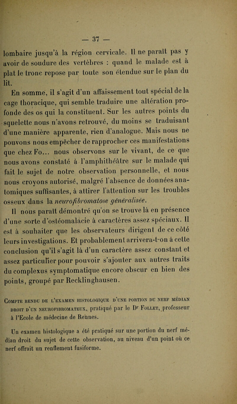 lombaire jusqu’à la région cervicale. Il ne paraît pas y avoir de soudure des vertèbres : quand le malade est à plat le tronc repose par toute son étendue sur le plan du lit. En somme, il s’agit d’un affaissement tout spécial delà cage thoracique, qui semble traduire une altération pro¬ fonde des os qui la constituent. Sur les autres points du squelette nous n’avons retrouvé, du moins se traduisant d’une manière apparente, rien d’analogue. Mais nous ne pouvons nous empêcher de rapprocher ces manifestations que chez Fo... nous observons sur le vivant, de ce que nous avons constaté à l’amphithéâtre sur le malade qui fait le sujet de notre observation personnelle, et nous nous croyons autorisé, malgré l’absence de données ana¬ tomiques suffisantes, à attirer l’attention sur les troubles osseux dans la neurofibromatose généralisée. Il nous paraît démontré qu’on se trouve là en présence d’une sorte d’ostéomalacie à caractères assez spéciaux. 11 est à souhaiter que les observateurs dirigent de ce côté leurs investigations. Et probablement arrivera-t-on à cette conclusion qu’il s’agit là d’un caractère assez constant et assez particulier pour pouvoir s’ajouter aux autres traits du complexus symptomatique encore obscur en bien des points, groupé par Recklinghausen. Compte rendu de l’examen histologique d’une portion du nerf médian droit d’un neurofibromateux, pratiqué par le Dr Follet, professeur à l’Ecole de médecine de Rennes. Un examen histologique a été pratiqué sur une portion du nerf mé¬ dian droit du sujet de cette observation, au niveau d’un point où ce nerf offrait un renflement fusiforme.