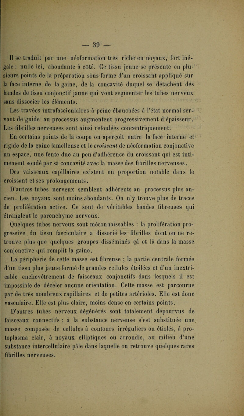 Il se traduit par une néoformation très riche en noyaux, fort iné¬ gale : nulle ici, abondante à côté. Ce tissu jeune se présente en plu¬ sieurs points de la préparation sous forme d’un croissant appliqué sur la face interne de la gaine, de la concavité duquel se détachent des bandes de tissu conjonctif jaune qui vont segmenter les tubes nerveux sans dissocier les éléments. Les travées intrafasciculaires à peine ébauchées à l’état normal ser¬ vant de guide au processus augmentent progressivement d’épaisseur. Les fibrilles nerveuses sont ainsi refoulées concentriquement. En certains points de la coupe on aperçoit entre la face interne et rigide de la gaine lamelleuse et Ie croissant de néoformation conjonctive un espace, une fente due au peu d’adhérence du croissant qui est inti¬ mement soudé par sa concavité avec la masse des fibrilles nerveuses. Des vaisseaux capillaires existent en proportion notable dans le croissant et ses prolongements. D’autres tubes nerveux semblent adhérents au processus plus an- % cien. Les noyaux sont moins abondants. On n’y trouve plus de traces de prolifération active. Ce sont de véritables bandes fibreuses qui étranglent le parenchyme nerveux. Quelques tubes nerveux sont méconnaissables : la prolifération pro¬ gressive du tissu fasciculaire a dissocié les fibrilles dont on ne re¬ trouve plus que quelques groupes disséminés çà et là dans la masse conjonctive qui remplit la gaine. La périphérie de cette masse est fibreuse ; la partie centrale formée d’un tissu plus jaune formé de grandes cellules étoilées et d’un inextri¬ cable enchevêtrement de faisceaux conjonctifs dans lesquels il est impossible de déceler aucune orientation. Cette masse est parcourue par de très nombreux capillaires et de petites artérioles. Elle est donc vasculaire. Elle est plus claire, moins dense en certains points. D’autres tubes nerveux dégénérés sont totalement dépourvus de faisceaux connectifs : à la substance nerveuse s’est substituée une, masse composée de cellules à contours irréguliers ou étiolés, à pro¬ toplasma clair, à noyaux elliptiques ou arrondis, au milieu d’une substance intercellulaire pâle dans laquelle on retrouve quelques rares fibrilles nerveuses.