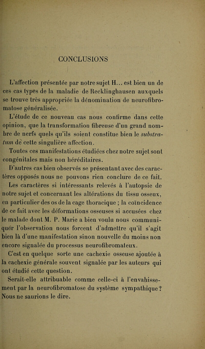 CONCLUSIONS L’affection présentée par notre sujet H... est bien un de ces cas types de la maladie de Recklinghausen auxquels se trouve très appropriée la dénomination de neurofibro¬ matose généralisée. L’étude de ce nouveau cas nous confirme dans cette opinion, que la transformation fibreuse d’un grand nom¬ bre de nerfs quels qu’ils soient constitue bien le substra¬ tum de cette singulière affection. Toutes ces manifestations étudiées chez notre sujet sont congénitales mais non héréditaires. D’autres cas bien observés se présentant avec des carac- ' g,- ' \ tères opposés nous ne pouvons rien conclure de ce fait. Les caractères si intéressants relevés à l’autopsie de notre sujet et concernant les altérations du tissu osseux, en particulier des os de la cage thoracique ; la coïncidence de ce fait avec les déformations osseuses si accusées chez le malade dont M. P. Marie a bien voulu nous communi¬ quer l’observation nous forcent d’admettre qu’il s’agit bien là d’une manifestation sinon nouvelle du moins non encore signalée du processus neurofibromateux. C’est en quelque sorte une cachexie osseuse ajoutée à la cachexie générale souvent signalée par les auteurs qui ont étudié cette question. Serait-elle attribuable comme celle-ci à l’envahisse¬ ment par la neurofibromatose du système sympathique? Nous ne saurions le dire.