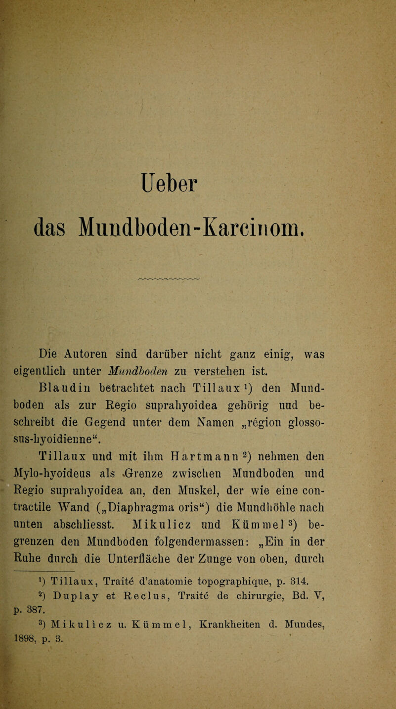 Heber das Mundboden-Karcinom, Die Autoren sind darüber nicht ganz einig, was eigentlich unter Mundboden zu verstehen ist. Blaudin betrachtet nach Tillaux1) den Mund¬ boden als zur Regio suprahyoidea gehörig uud be¬ schreibt die Gegend unter dem Namen „region glosso- sus-hyoidienne“. Tillaux und mit ihm Hartmann2) nehmen den Mylo-hyoideus als .Grenze zwischen Mundboden und Regio suprahyoidea an, den Muskel, der wie eine con- tractile Wand („Diaphragma oris“) die Mundhöhle nach unten abschliesst. Mikulicz und Kümmel3) be¬ grenzen den Mundboden folgendermassen: „Ein in der Ruhe durch die Unterfläche der Zunge von oben, durch *) Tillaux, Traite d’anatomie topographique, p. 314. 2) Duplay et Reclus, Traite de Chirurgie, Bd. V, p. 387. 3) Mikulicz u. Kümmel, Krankheiten d. Mundes, 1898, p. 3.