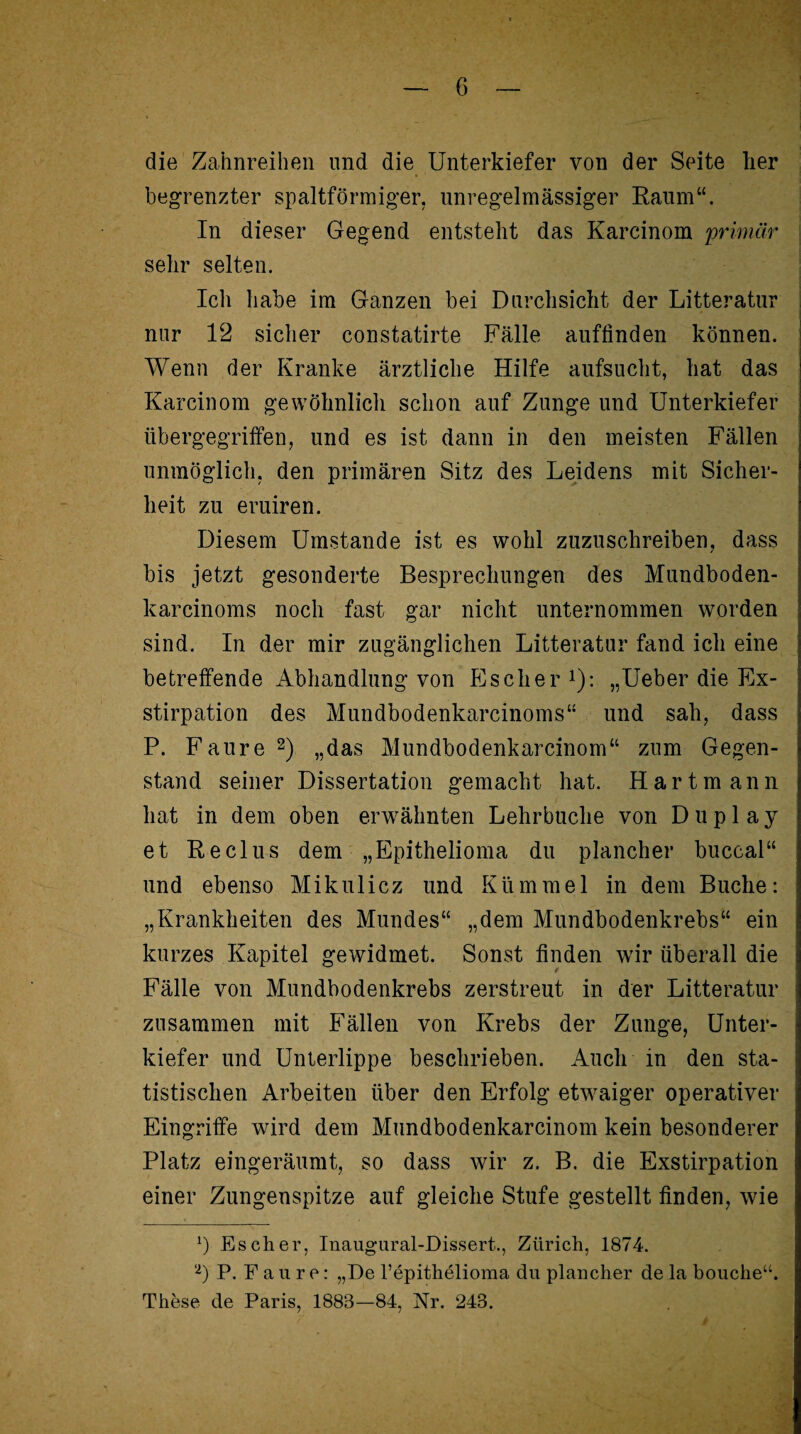 die Zahnreihen und die Unterkiefer von der Seite lier begrenzter spaltförmiger, unregelmässiger Raum“. In dieser Gegend entsteht das Karcinom 'primär sehr selten. Ich habe im Ganzen bei Durchsicht der Litteratur nur 12 sicher constatirte Fälle auflinden können. Wenn der Kranke ärztliche Hilfe aufsucht, hat das Karcinom gewöhnlich schon auf Zunge und Unterkiefer übergegriffen, und es ist dann in den meisten Fällen unmöglich, den primären Sitz des Leidens mit Sicher¬ heit zu eruiren. Diesem Umstande ist es wohl zuzuschreiben, dass bis jetzt gesonderte Besprechungen des Mundboden- karcinoms noch fast gar nicht unternommen worden sind. In der mir zugänglichen Litteratur fand ich eine betreffende Abhandlung von Es eher *): „Ueber die Ex¬ stirpation des Mundbodenkarcinoms“ und sah, dass P. Faure1 2) „das Mundbodenkarcinom“ zum Gegen¬ stand seiner Dissertation gemacht hat. Hart mann hat in dem oben erwähnten Lehrbuche von Duplay et Reclus dem „Epithelioma du plancher buccal“ und ebenso Mikulicz und Kümmel in dem Buche: „Krankheiten des Mundes“ „dem Mundbodenkrebs“ ein kurzes Kapitel gewidmet. Sonst linden wir überall die f Fälle von Mundbodenkrebs zerstreut in der Litteratur zusammen mit Fällen von Krebs der Zunge, Unter¬ kiefer und Unterlippe beschrieben. Auch in den sta¬ tistischen Arbeiten über den Erfolg etwaiger operativer Eingriffe wird dem Mundbodenkarcinom kein besonderer Platz eingeräumt, so dass wir z. B. die Exstirpation einer Zungenspitze auf gleiche Stufe gestellt linden, wie 1) Es eher, Inaugural-Dissert., Zürich, 1874. 2) P. Faure: „De Pepithelioma du plancher de la bouche“. These de Paris, 1883—84, Nr. 243.