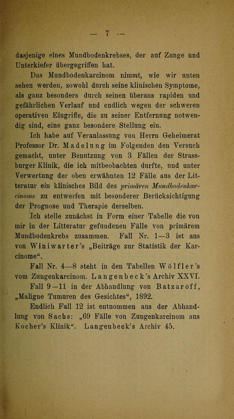 dasjenige eines Mundbodenkrebses, der auf Zange und Unterkiefer übergegriffen hat. Das Mundbodenkarcinom nimmt, wie wir unten sehen werden, sowohl durch seine klinischen Symptome, als ganz besonders durch seinen überans rapiden und gefährlichen Verlauf und endlich wegen der schweren operativen Eingriffe, die zu seiner Entfernung notwen¬ dig sind, eine ganz besondere Stellung ein. Ich habe auf Veranlassung von Herrn Geheimerat Professor Dr. Madelung im Folgenden den Versuch gemacht, unter Benutzung von 3 Fällen der Strass¬ burger Klinik, die ich mitbeobachten durfte, und unter Verwertung der oben erwähnten 12 Fälle aus der Lit- teratur ein klinisches Bild des 'primären Mundbodenkar- cinoms zu entwerfen mit besonderer Berücksichtigung der Prognose und Therapie derselben. Ich stelle zunächst in Form einer Tabelle die von mir in der Litteratur gefundenen Fälle von primärem Mundbodenkrebs zusammen. Fall Nr. 1—3 ist aus von Winiwarter’s „Beiträge zur Statistik der Kar- cinome“. Fall Nr. 4—8 steht in den Tabellen Wölfl er’s vom Zungenkarcinom. Langenbeck's Archiv XXVI. Fall 9—11 in der Abhandlung von Batzaroff, „Maligne Tumuren des Gesichtes“, 1892. Endlich Fall 12 ist entnommen aus der Abhand¬ lung von Sachs: „69 Fälle von Zungenkarcinom aus Kocher’s Klinik“. Langenbeck’s Archiv 45.