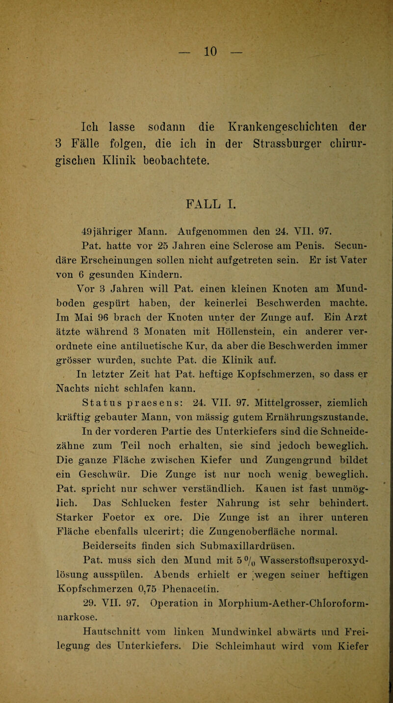 Ich lasse sodann die Krankengeschichten der 3 Fälle folgen, die ich in der Strassburger chirur¬ gischen Klinik beobachtete. FALL I. 49 jähriger Mann. Auf genommen den 24. VII. 97. Pat. hatte vor 25 Jahren eine Sclerose am Penis. Secun- däre Erscheinungen sollen nicht auf getreten sein. Er ist Vater von 6 gesunden Kindern. Vor 3 Jahren will Pat. einen kleinen Knoten am Mund¬ boden gespürt haben, der keinerlei Beschwerden machte. Im Mai 96 brach der Knoten unter der Zunge auf. Ein Arzt ätzte während 3 Monaten mit Höllenstein, ein anderer ver- ordnete eine antiluetische Kur, da aber die Beschwerden immer grösser wurden, suchte Pat. die Klinik auf. In letzter Zeit hat Pat. heftige Kopfschmerzen, so dass er Nachts nicht schlafen kann. Status praesens: 24. VII. 97. Mittelgrosser, ziemlich kräftig gebauter Mann, von mässig gutem Ernährungszustände. In der vorderen Partie des Unterkiefers sind die Schneide¬ zähne zum Teil noch erhalten, sie sind jedoch beweglich. Die ganze Fläche zwischen Kiefer und Zungengrund bildet ein Geschwür. Die Zunge ist nur noch wenig beweglich. Pat. spricht nur schwer verständlich. Kauen ist fast unmög¬ lich. Das Schlucken fester Nahrung ist sehr behindert. Starker Foetor ex ore. Die Zunge ist an ihrer unteren Fläche ebenfalls ulcerirt; die Zungenoberfläche normal. Beiderseits Anden sich Submaxillardrüsen. Pat. muss sich den Mund mit 5% Wasserstoftsuperoxyd- lösung ausspülen. Abends erhielt er !wegen seiner heftigen Kopfschmerzen 0,75 Phenacetin. 29. VII. 97. Operation in Morphium-Aether-Chloroform- narkose. Hautschnitt vom linken Mundwinkel abwärts und Frei¬ legung des Unterkiefers. Die Schleimhaut wird vom Kiefer