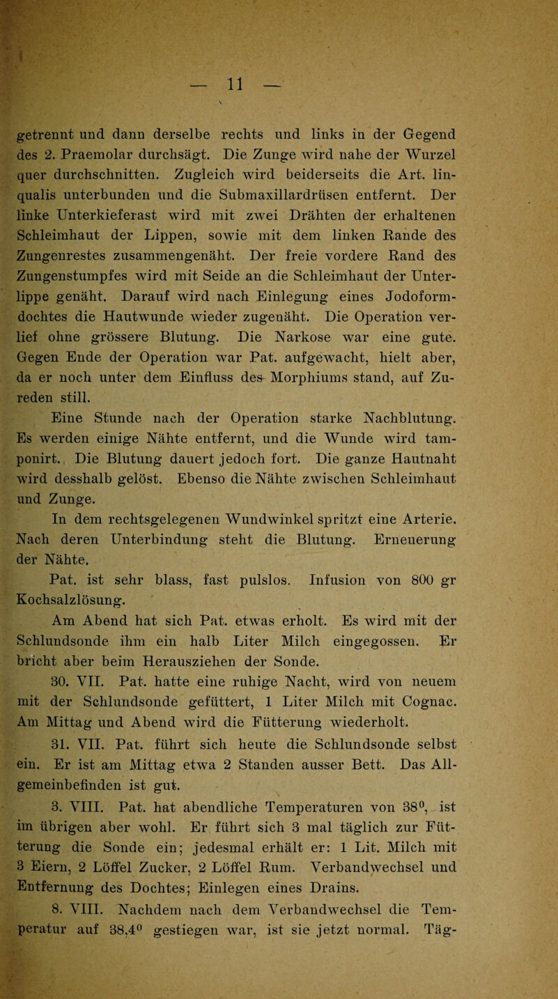 getrennt und dann derselbe rechts und links in der Gegend des 2. Praemolar durchsägt. Die Zunge wird nahe der Wurzel quer durchschnitten. Zugleich wird beiderseits die Art. lin- qualis unterbunden und die Submaxillardriisen entfernt. Der linke Unterkieferast wird mit zwei Drähten der erhaltenen Schleimhaut der Lippen, sowie mit dem linken Bande des Zungenrestes zusammengenäht. Der freie vordere Rand des Zungenstumpfes wird mit Seide an die Schleimhaut der Unter¬ lippe genäht. Darauf wird nach Einlegung eines Jodoform¬ dochtes die Hautwunde wieder zugenäht. Die Operation ver¬ lief ohne grössere Blutung. Die Narkose war eine gute. Gegen Ende der Operation war Pat. aufgewacht, hielt aber, da er noch unter dem Einfluss des* Morphiums stand, auf Zu¬ reden still. Eine Stunde nach der Operation starke Nachblutung. Es werden einige Nähte entfernt, und die Wunde wird tam- ponirt. Die Blutung dauert jedoch fort. Die ganze Hautnaht wird desshalb gelöst. Ebenso die Nähte zwischen Schleimhaut und Zunge. In dem rechtsgelegenen Wundwinkel spritzt eine Arterie. Nach deren Unterbindung steht die Blutung. Erneuerung der Nähte. Pat. ist sehr blass, fast pulslos. Infusion von 800 gr Kochsalzlösung. Am Abend hat sich Pat. etwas erholt. Es wird mit der Schlundsonde ihm ein halb Liter Milch eingegossen. Er bricht aber beim Herausziehen der Sonde. 80. VJI. Pat. hatte eine ruhige Nacht, wird von neuem mit der Sehlundsonde gefüttert, 1 Liter Milch mit Cognac. Am Mittag und Abend wird die Fütterung wiederholt. 31. VII. Pat. führt sich heute die Schlundsonde selbst ein. Er ist am Mittag etwa 2 Standen ausser Bett. Das All¬ gemeinbefinden ist gut. 3. VIII. Pat. hat abendliche Temperaturen von 38°, ist im übrigen aber wohl. Er führt sich 3 mal täglich zur Füt¬ terung die Sonde ein; jedesmal erhält er: 1 Lit. Milch mit 3 Eiern, 2 Löffel Zucker, 2 Löffel Rum. Verbandwechsel und Entfernung des Dochtes; Einlegen eines Drains. 8. VIII. Nachdem nach dem Verbandwechsel die Tem¬ peratur auf 38,4° gestiegen war, ist sie jetzt normal. Täg-