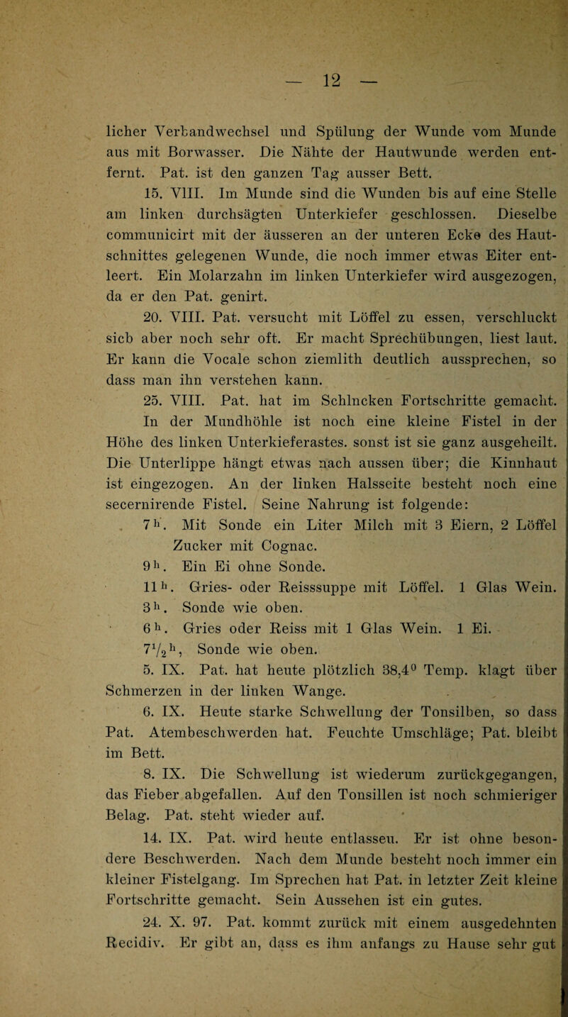 licher Verbandwechsel und Spülung der Wunde vom Munde aus mit Borwasser. Die Nähte der Hautwunde werden ent¬ fernt. Pat. ist den ganzen Tag ausser Bett. 15. VIII. Im Munde sind die Wunden bis auf eine Stelle am linken durchsägten Unterkiefer geschlossen. Dieselbe communicirt mit der äusseren an der unteren Ecke des Haut¬ schnittes gelegenen Wunde, die noch immer etwas Eiter ent¬ leert. Ein Molarzahn im linken Unterkiefer wird ausgezogen, da er den Pat. genirt. 20. VIII. Pat. versucht mit Löffel zu essen, verschluckt sieb aber noch sehr oft. Er macht Sprechübungen, liest laut. Er kann die Vocale schon ziemlith deutlich aussprechen, so dass man ihn verstehen kann. 25. VIII. Pat. hat im Schlucken Fortschritte gemacht. In der Mundhöhle ist noch eine kleine Fistel in der Höhe des linken Unterkieferastes, sonst ist sie ganz ausgeheilt. Die Unterlippe hängt etwas nach aussen über; die Kinnhaut ist eingezogen. An der linken Halsseite besteht noch eine secernirende Fistel. Seine Nahrung ist folgende: 7h. Mit Sonde ein Liter Milch mit 3 Eiern, 2 Löffel Zucker mit Cognac. 9h. Ein Ei ohne Sonde. 11h. Gries- oder Reisssuppe mit Löffel. 1 Glas Wein. 3h. Sonde wie oben. 6h. Gries oder Reiss mit 1 Glas Wein. 1 Ei. 71/2h, Sonde wie oben. 5. IX. Pat. hat heute plötzlich 38,4° Temp. klagt über Schmerzen in der linken Wange. 6. IX. Heute starke Schwellung der Tonsilben, so dass Pat. Atembeschwerden hat. Feuchte Umschläge; Pat. bleibt im Bett. 8. IX. Die Schwellung ist wiederum zurückgegangen, das Fieber abgefallen. Auf den Tonsillen ist noch schmieriger Belag. Pat. steht wieder auf. 14. IX. Pat. wird heute entlasseu. Er ist ohne beson¬ dere Beschwerden. Nach dem Munde besteht noch immer ein kleiner Fistelgang. Im Sprechen hat Pat. in letzter Zeit kleine Fortschritte gemacht. Sein Aussehen ist ein gutes. 24. X. 97. Pat. kommt zurück mit einem ausgedehnten Recidiv. Er gibt an, dass es ihm anfangs zu Hause sehr gut