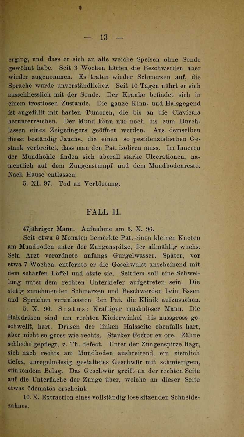 erging, und dass er sich an alle weiche Speisen ohne Sonde gewöhnt habe. Seit 3 Wochen hätten die Beschwerden aber wieder zugenommen. Es traten wieder Schmerzen auf, die Sprache wurde unverständlicher. Seit 10 Tagen nährt er sich ausschliesslich mit der Sonde. Der Kranke befindet sich in einem trostlosen Zustande. Die ganze Kinn- und Halsgegend ist angefüllt mit harten Tumoren, die bis an die Clavicula herunterreichen. Der Mund kann nur noch bis zum Durch¬ lässen eines Zeigefingers geöffnet werden. Aus demselben fliesst beständig Jauche, die einen so pestilenzialischen Ge¬ stank verbreitet, dass man den Pat. isoliren muss. Im Inneren der Mundhöhle finden sich überall starke Ulcerationen, na¬ mentlich auf dem Zungenstumpf und dem Mundbodenreste. Nach Hause entlassen. 5. XI. 97. Tod an Verblutung. FALL II. 47jähriger Mann. Aufnahme am 5. X. 96. Seit etwa 3 Monaten bemerkte Pat. einen kleinen Knoten am Mundboden unter der Zungenspitze, der allmählig wuchs. Sein Arzt verordnete anfangs Gurgelwasser. Später, vor etwa 7 Wochen, entfernte er die Geschwulst anscheinend mit dem scharfen Löffel und ätzte sie. Seitdem soll eine Schwel¬ lung unter dem rechten Unterkiefer aufgetreten sein. Die stetig zunehmenden Schmerzen und Beschwerden beim Essen und Sprechen veranlassten den Pat. die Klinik aufzusuchen. 5. X. 96. Status: Kräftiger muskulöser Mann. Die Halsdrüsen sind am rechten Kieferwinkel bis nussgross ge¬ schwellt, hart. Drüsen der linken Halsseite ebenfalls hart, aber nicht so gross wie rechts. Starker Foetor ex ore. Zähne schlecht gepflegt, z. Th. defect. Unter der Zungenspitze liegt, sich nach rechts am Mundboden ausbreitend, ein ziemlich tiefes, unregelmässig gestaltetes Geschwür mit schmierigem, stinkendem Belag. Das Geschwür greift an der rechten Seite auf die Unterfläche der Zunge über, welche an dieser Seite etwas ödematös erscheint. 10. X. Extraction eines vollständig lose sitzenden Schneide¬ zahnes.