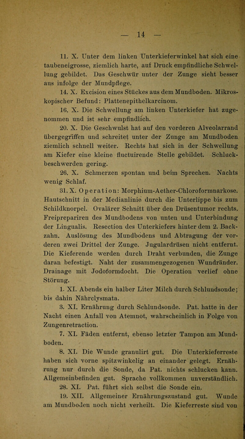 11. X. Unter dem linken Unterkieferwinkel hat sich eine taubeneigrosse, ziemlich harte, auf Druck empfindliche Schwel¬ lung gebildet. Das Geschwür unter der Zunge sieht besser aus infolge der Mundpflege. 14. X. Excision eines Stückes aus dem Mundboden. Mikros¬ kopischer Befund: Plattenepithelkarcinom. 16. X. Die Schwellung am linken Unterkiefer hat zuge¬ nommen und ist sehr empfindlich. 20. X. Die Geschwulst hat auf den vorderen Alveolarrand übergegriffen und schreitet unter der Zunge am Mundboden ziemlich schnell weiter. Rechts hat sich in der Schwellung am Kiefer eine kleine fluctuirende Stelle gebildet. Schluck¬ beschwerden gering. 26. X. Schmerzen spontan und beim Sprechen. Nachts wenig Schlaf. 31.X. Operation: Morphium-Aether-Chloroformnarkose. Hautschnitt in der Medianlinie durch die Unterlippe bis zum Schildknorpel. Ovalärer Schnitt über den Drüsentumor rechts. Freiprepariren des Mundbodens von unten und Unterbindung der Lingualis. Resection des Unterkiefers hinter dem 2. Back¬ zahn. Auslösung des Mundbodens und Abtragung der vor¬ deren zwei Drittel der Zunge. Jugulardrüsen nicht entfernt. Die Kieferende werden durch Draht verbunden, die Zunge daran befestigt. Naht der zusammengezogenen Wundränder. Drainage mit Jodoformdocht. Die Operation verlief ohne Störung. 1. XI. Abends ein halber Liter Milch durch Schlundsonde; bis dahin Nährclysmata. 3. XI. Ernährung durch Schlundsonde. Pat. hatte in der Nacht einen Anfall von Atemnot, wahrscheinlich in Folge von Zungenretraction. 7. XI. Fäden entfernt, ebenso letzter Tampon am Mund¬ boden. 8. XI. Die Wunde granulirt gut. Die Unterkieferreste haben sich vorne spitzwinkelig an einander gelegt. Ernäh¬ rung nur durch die Sonde, da Pat. nichts schlucken kann. Allgemeinbefinden gut. Sprache vollkommen unverständlich. 28. XI. Pat. führt sich selbst die Sonde ein. 19. XII. Allgemeiner Ernährungszustand gut. Wunde am Mundboden noch nicht verheilt. Die Kieferreste sind von