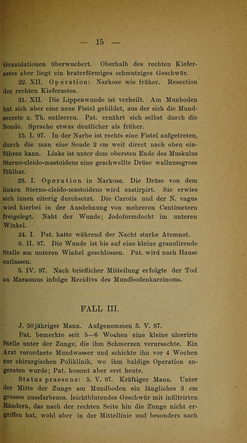 Granulationen überwuchert. Oberhalb des rechten Kiefer¬ astes aber liegt ein kraterförmiges schmutziges Geschwür. 22. XII. Operation: Narkose wde früher. Resection des rechten Kieferastes. 31. XII. Die Lippenwunde ist verheilt. Am Munboden hat sich aber eine neue Fistel gebildet, aus der sich die Mund- secrete z. Th. entleeren. Pat. ernährt sich selbst durch die Sonde. Sprache etwas deutlicher als früher. 15. I. 97. In der Narbe ist rechts eine Fistel aufgetreten, durch die man eine Sonde 2 cm weit direct nach oben ein¬ führen kann. Links ist unter dem obersten Ende des Muskulus Sterno-cleido-mastoideus eine geschwellte Drüse wallnussgross fühlbar. 28. I. Operation in Narkose. Die Drüse von dem linken Sterno-cleido-mastoideus wTird exstirpirt. Sie erwies sich innen eiterig durchsetzt. Die Carotis und der N. vagus wird hierbei in der Ausdehnung von mehreren Centimetern freigelegt. Naht der Wunde; Jodoformdocht im unteren Winkel. 24. I. Pat. hatte während der Nacht starke Atemnot. 9. II. 97. Die Wunde ist bis auf eine kleine granulirende Stelle am unteren Winkel geschlossen. Pat. wird nach Hause entlassen. 5. IV. 97. Nach brieflicher Mitteilung erfolgte der Tod an Marasmus infolge Recidivs des Mundbodenkarcinoms. FALL III. > J. 50 jähriger Mann. Auf genommen 5. V. 97. Pat. bemerkte seit 5—6 Wochen eine kleine ulcerirte Stelle unter der Zunge, die ihm Schmerzen verursachte. Ein Arzt verordnete Mundwasser und schickte ihn vor 4 Wochen zur chirurgischen Poliklinik, wo ihm baldige Operation an¬ geraten wurde; Pat. kommt aber erst heute. Status praesens: 5. V. 97. Kräftiger Mann. Unter der Mitte der Zunge am Mundboden ein längliches 3 cm grosses nussfarbenes. leichtblutendes Geschwür mit infiltrirten Rändern, das nach der rechten Seite hin die Zunge nicht er¬ griffen hat, wohl aber in der Mittellinie und besonders nach