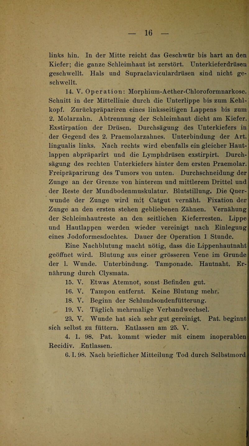 links hin. In der Mitte reicht das Geschwür bis hart an den Kiefer; die ganze Schleimhaut ist zerstört. Unterkieferdrüsen geschwellt. Hals und Supraclaviculardrüsen sind nicht ge¬ schwellt. 14. V. Operation: Morphium-Aether-Chloroformnarkose. Schnitt in der Mittellinie durch die Unterlippe bis zum Kehl¬ kopf. Zuriickpräpariren eines linksseitigen Lappens bis zum 2. Molarzahn. Abtrennung der Schleimhaut dicht am Kiefer. Exstirpation der Drüsen. Durchsägung des Unterkiefers in der Gegend des 2. Praemolarzahnes. Unterbindung der Art. lingualis links. Nach rechts wird ebenfalls ein gleicher Haut¬ lappen abpräparirt und die Lymphdrüsen exstirpirt. Durch¬ sägung des rechten Unterkiefers hinter dem ersten Praemolar. Freipräparirung des Tumors von unten. Durchschneidung der Zunge an der Grenze von hinterem und mittlerem Drittel und der Reste der Mundbodenmuskulatur. Blutstillung. Die Quer¬ wunde der Zunge wird mit Catgut vernäht. Fixation der Zunge an den ersten stehen gebliebenen Zähnen. Yernähung der Schleimhautreste an den seitlichen Kieferresten. Lippe und Hautlappen werden wieder vereinigt nach Einlegung eines Jodoformesdochtes. Dauer der Operation 1 Stunde. Eine Nachblutung macht nötig, dass die Lippenhautnaht geöffnet wird. Blutung aus einer grösseren Vene im Grunde der 1. Wunde. Unterbindung. Tamponade. Hautnaht. Er¬ nährung durch Clysmata. 15. Y. Etwas Atemnot, sonst Befinden gut. 16. Y. Tampon entfernt. Keine Blutung mehr. 18. Y. Beginn der Schlundsondenfütterung. 19. Y. Täglich mehrmalige Verbandwechsel. 23. Y. Wunde hat sich sehr gut gereinigt. Pat. beginnt sich selbst zu füttern. Entlassen am 25. V. 4. 1. 98. Pat. kommt wieder mit einem inoperablen Recidiv. Entlassen. 6.1. 98. Nach brieflicher Mitteilung Tod durch Selbstmord