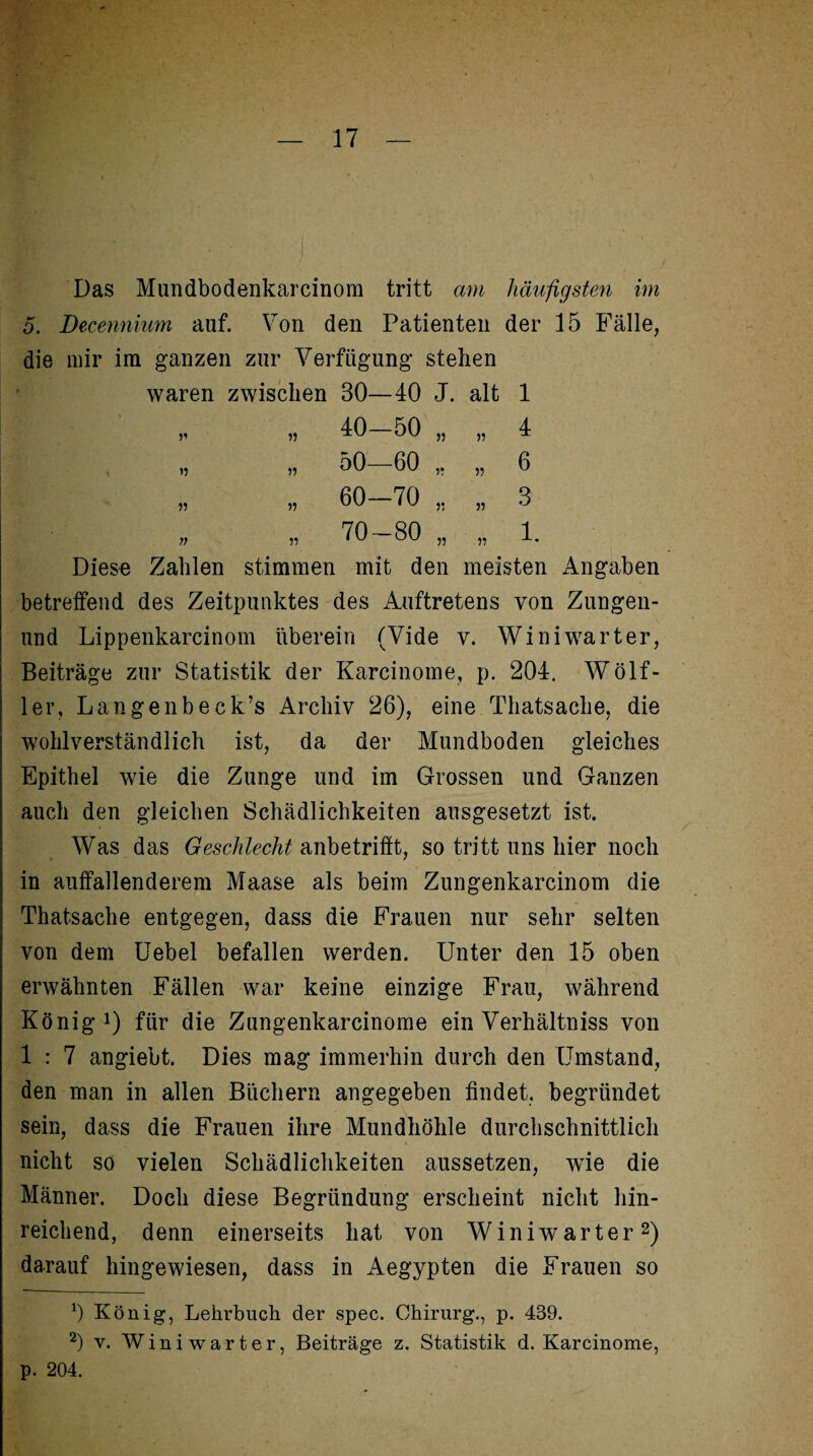 Das Mundbodenkarcinom tritt am häufigsten im 5. Decennium auf. Von den Patienten der 15 Fälle, im ganzen zur Verfügung stehen waren zwischen 30—40 J. alt 1 11 „ 40—50 „ „ 4 >5 „ 50—60 „ 6 11 „ 60—70 „ 3 11 o GO 1 o L— 1. Diese Zahlen stimmen mit den meisten Angaben betreffend des Zeitpunktes des Auftretens von Zungen- und Lippenkarcinom überein (Vide v. Winiwarter, Beiträge zur Statistik der Karcinome, p. 204. Wölf- ler, Lange nbeck’s Archiv 26), eine Thatsache, die wohlverständlich ist, da der Mundboden gleiches Epithel wie die Zunge und im Grossen und Ganzen auch den gleichen Schädlichkeiten ausgesetzt ist. Was das Geschlecht anbetrifft, so tritt uns hier noch in auffallenderem Maase als beim Zungenkarcinom die Thatsache entgegen, dass die Frauen nur sehr selten von dem Uebel befallen werden. Unter den 15 oben erwähnten Fällen war keine einzige Frau, während König1) für die Zungenkarcinome ein Verhältniss von 1 : 7 angiebt. Dies mag immerhin durch den Umstand, den man in allen Büchern angegeben findet, begründet sein, dass die Frauen ihre Mundhöhle durchschnittlich nicht so vielen Schädlichkeiten aussetzen, wTie die Männer. Doch diese Begründung erscheint nicht hin¬ reichend, denn einerseits hat von Winiwarter2) darauf hingewiesen, dass in Aegypten die Frauen so 0 König, Lehrbuch der spec. Chirurg., p. 439. 2) v. Winiwarter, Beiträge z. Statistik d. Karcinome, p. 204.