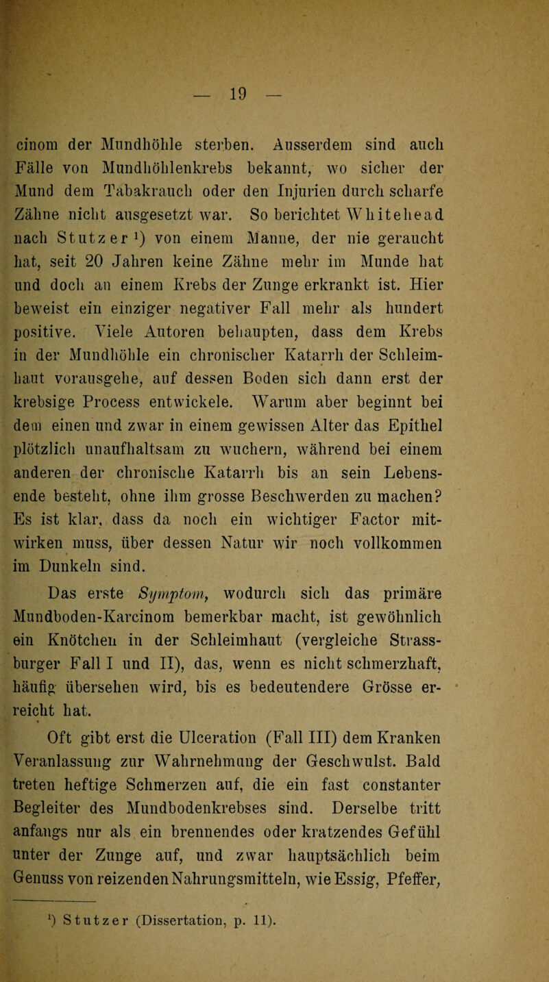 cinom der Mundhöhle sterben. Ausserdem sind auch Fälle von Mundhöhlenkrebs bekannt, wo sicher der Mund dem Tabakrauch oder den Injurien durch scharfe Zähne nicht ausgesetzt war. So berichtet Wh it ehe ad nach Stutzer1) von einem Manne, der nie geraucht hat, seit 20 Jahren keine Zähne mehr im Munde hat und doch an einem Krebs der Zunge erkrankt ist. Hier beweist ein einziger negativer Fall mehr als hundert positive. Viele Autoren behaupten, dass dem Krebs in der Mundhöhle ein chronischer Katarrh der Schleim¬ haut vorausgehe, auf dessen Boden sich dann erst der krebsige Process entwickele. Warum aber beginnt bei dem einen und zwar in einem gewissen Alter das Epithel plötzlich unaufhaltsam zu wuchern, während bei einem anderen der chronische Katarrh bis an sein Lebens¬ ende besteht, ohne ihm grosse Beschwerden zu machen? Es ist klar, dass da noch ein wichtiger Factor mit- wirken muss, über dessen Natur wir noch vollkommen i im Dunkeln sind. Das erste Symptom, wodurch sich das primäre Mundboden-Karcinom bemerkbar macht, ist gewöhnlich ein Knötchen in der Schleimhaut (vergleiche Strass¬ burger Falll und II), das, wenn es nicht schmerzhaft, häufig übersehen wird, bis es bedeutendere Grösse er¬ reicht hat. Oft gibt erst die Ulceration (Fall III) dem Kranken Veranlassung zur Wahrnehmung der Geschwulst. Bald treten heftige Schmerzen auf, die ein fast constanter Begleiter des Mundbodenkrebses sind. Derselbe tritt anfangs nur als ein brennendes oder kratzendes Gefühl unter der Zunge auf, und zwar hauptsächlich beim Genuss von reizenden Nahrungsmitteln, wie Essig, Pfeffer, x) Stutzer (Dissertation, p. 11).