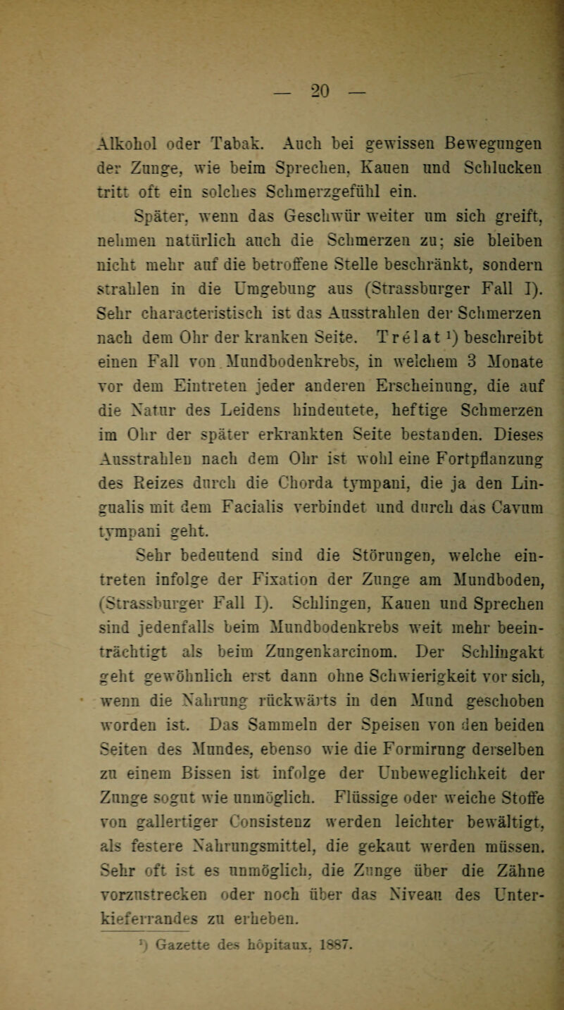Alkohol oder Tabak. Auch hei gewissen Bewegungen der Zunge, wie beim Sprechen. Kauen lind Schlucken tritt oft ein solches Schmerzgefühl ein. Später, wenn das Geschwür weiter um sich greift, nehmen natürlich auch die Schmerzen zu; sie bleiben nicht mehr auf die betroffene Stelle beschränkt, sondern strahlen in die Umgebung ans (Strassburger Fall I). Sehr characteristisch ist das Ausstrahlen der Schmerzen nach dem Ohr der kranken Seite. Trel at *) beschreibt einen Fall von Mundbodenkrebs, in welchem 3 Monate vor dem Eintreten jeder anderen Erscheinung, die auf die Natur des Leidens hindeutete, heftige Schmerzen im Ohr der später erkrankten Seite bestanden. Dieses Ausstrahlen nach dem Ohr ist wohl eine Fortpflanzung des Reizes durch die Chorda tympani, die ja den Lin- gualis mit dem Facialis verbindet und durch das Cavum tympani geht. Sehr bedeutend sind die Störungen, welche ein- treten infolge der Fixation der Zunge am Mundboden, ( Strassburger Fall I). Schlingen, Kauen und Sprechen sind jedenfalls beim Mundbodenkrebs weit mehr beein¬ trächtigt als beim Zungenkarcinom. Der Schlingakt geht gewöhnlich erst dann ohne Schwierigkeit vor sich, wenn die Nahrung rückwärts in den Mund geschoben worden ist. Das Sammeln der Speisen von den beiden Seiten des Mundes, ebenso wie die Formirnng derselben zu einem Bissen ist infolge der Unbeweglichkeit der Zunge sognt wie unmöglich. Flüssige oder weiche Stoffe von gallertiger Consistenz werden leichter bewältigt, als festere Nahrungsmittel, die gekaut werden müssen. Sehr oft ist es unmöglich, die Zunge über die Zähne vorznstrecken oder noch über das Niveau des Unter¬ kieferrandes zu erheben. : Gazette des höpitaux. 1887.