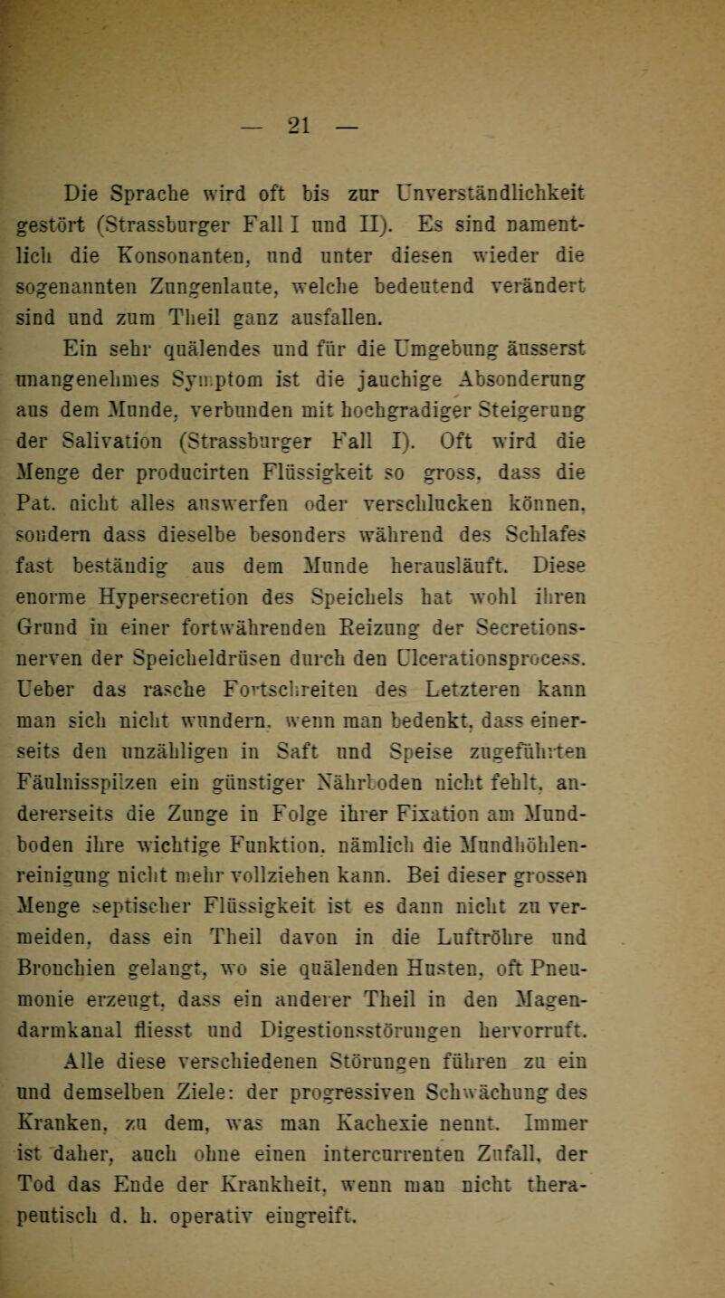 Die Sprache wird oft bis zur Unverständlichkeit gestört (Strassburger Falll und II). Es sind nament¬ lich die Konsonanten, und unter diesen wieder die sogenannten Zungenlaute, welche bedeutend verändert sind und zum Theil ganz ausfallen. Ein sehr quälendes und für die Umgebung äusserst unangenehmes Symptom ist die jauchige Absonderung aus dem Munde, verbunden mit hochgradiger Steigerung der Salivation (Strassburger Fall I). Oft wird die Menge der producirten Flüssigkeit so gross, dass die Pat. Qickt alles answerfen oder verschlucken können, sondern dass dieselbe besonders während des Schlafes fast beständig aus dem Munde herausläuft. Diese enorme Hypersecretion des Speichels hat wohl ihren Grund in einer fortwährenden Beizung der Secretions- nerven der Speicheldrüsen durch den Ulcerationsprocess. Ueber das rasche Fovtschreiten des Letzteren kann man sich nicht wundern, wenn man bedenkt, dass einer¬ seits den unzähligen in Saft nnd Speise zugeführten Fäulnisspilzen ein günstiger Nährboden nicht fehlt, an¬ dererseits die Zunge in Folge ihrer Fixation am Mund¬ boden ihre wichtige Funktion, nämlich die Mundhöhlen¬ reinigung nicht mehr vollziehen kann. Bei dieser grossen Menge septischer Flüssigkeit ist es dann nicht zu ver¬ meiden, dass ein Theil davon in die Luftröhre und Bronchien gelangt, wo sie quälenden Husten, oft Pneu¬ monie erzeugt, dass ein anderer Theil in den Magen¬ darmkanal fliesst und Digestionsstörungen hervorruft. Alle diese verschiedenen Störungen führen zu ein und demselben Ziele: der progressiven Schwächung des Kranken, zu dem. was man Kachexie nennt. Immer ist daher, auch ohne einen intercurrenten Zufall, der Tod das Ende der Krankheit, wenn man nicht thera- s peutisch d. h. operativ eingreift.