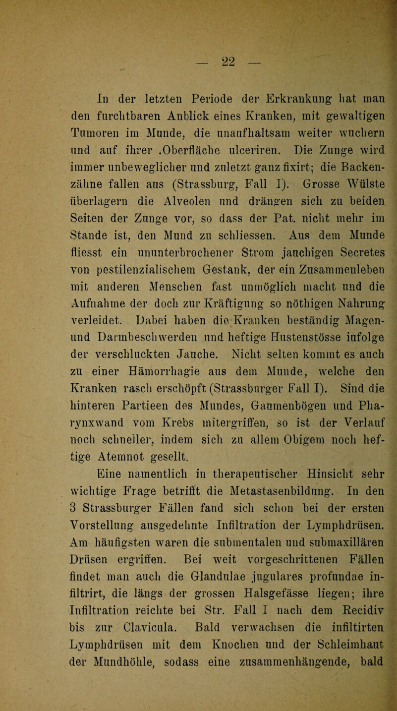 den furchtbaren Anblick eines Kranken, mit gewaltigen Tumoren im Munde, die unaufhaltsam weiter wuchern und auf ihrer .Oberfläche ulceriren. Die Zunge wird immer unbeweglicher und zuletzt ganzfixirt; die Backen¬ zähne fallen aus (Strassburg, Fall I). Grosse Wülste überlagern die Alveolen und drängen sich zu beiden Seiten der Zunge vor, so dass der Pat. nicht mehr im Stande ist, den Mund zu schliessen. Aus dem Munde fliesst ein ununterbrochener Strom jauchigen Secretes von pestilenzialischem Gestank, der ein Zusammenleben mit anderen Menschen fast unmöglich macht und die Aufnahme der doch zur Kräftigung so nöthigen Nahrung verleidet. Dabei haben die Kranken beständig Magen- und Darmbeschwerden und heftige HustenstÖsse iufolge der verschluckten Jauche. Nicht selten kommt es auch zu einer Hämorrhagie aus dem Munde, welche den Kranken rasch erschöpft (Strassburger Fall I). Sind die hinteren Partieen des Mundes, Gaumenbögen und Pha¬ rynxwand vom Krebs mitergriffen, so ist der Verlauf noch schneller, indem sich zu allem Obigem noch hef¬ tige Atemnot gesellt. Eine namentlich in therapeutischer Hinsicht sehr wichtige Frage betrifft die Metastasenbildung. In den 3 Strassburger Fällen fand sich schon bei der ersten Vorstellung ausgedehnte Infiltration der Lymphdrüsen. Am häufigsten waren die submentalen und submaxillären Drüsen ergriffen. Bei weit vorgeschrittenen Fällen findet man auch die Glandulae jugulares profundae in- filtrirt, die längs der grossen Halsgefässe liegen; ihre Infiltration reichte bei Str. Fall I nach dem Recidiv bis zur Clavicula. Bald verwachsen die infiltirten Lymphdrüsen mit dem Knochen und der Schleimhaut der Mundhöhle, sodass eine zusammenhängende, bald