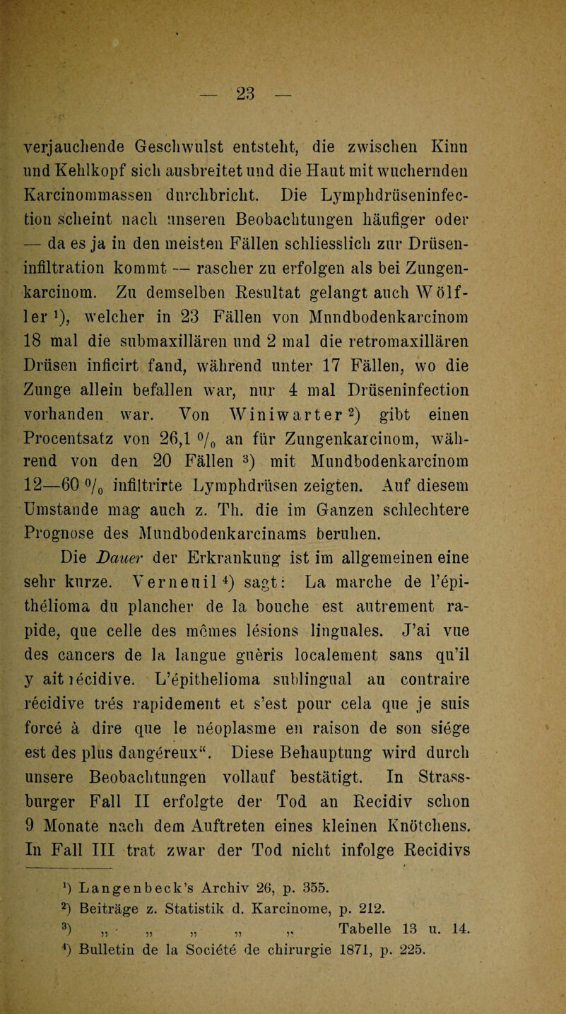 verjauchende Gesellwulst entsteht, die zwischen Kinn und Kehlkopf sich ausbreitet und die Haut mit wuchernden Karcinommassen durchbricht. Die Lymphdrüseninfec- tion scheint nach unseren Beobachtungen häufiger oder — da es ja in den meisten Fällen schliesslich zur Driisen- infiltration kommt — rascher zu erfolgen als bei Zungen- karcinom. Zu demselben Resultat gelangt auch W ölf- ler ]), welcher in 23 Fällen von Mnndbodenkarcinom 18 mal die submaxillären und 2 mal die retromaxillären Drüsen inficirt fand, während unter 17 Fällen, wo die Zunge allein befallen war, nur 4 mal Drüseninfection vorhanden war. Von Winiwarter* 2) gibt einen Procentsatz von 26,1 °/0 an für Zungenkarcinom, wäh¬ rend von den 20 Fällen 3) mit Mundbodenkarcinom 12—60 °/0 infiltrirte Lymphdrüsen zeigten. Auf diesem Umstande mag auch z. Th. die im Ganzen schlechtere Prognose des Mundbodenkarcinams beruhen. Die Dauer der Erkrankung ist im allgemeinen eine sehr kurze. Vernenil4) sagt: La marche de l’epi- thelioma du plancher de la bouche est autrement ra¬ pide, que celle des meines leslons linguales. J’ai vue des cancers de la langue gueris localement sans qu’il y aitiecidive. L’epithelioma sublingual au contraire recidive tres rapidement et s’est pour cela que je suis force ä dire que le neoplasme en raison de son siege est des plus dangereux“. Diese Behauptung wird durch unsere Beobachtungen vollauf bestätigt. In Strass¬ burger Fall II erfolgte der Tod an Recidiv schon 9 Monate nach dem Auftreten eines kleinen Knötchens. In Fall III trat zwar der Tod nicht infolge Recidivs 0 Langenbeck’s Archiv 26, p. 355. 2) Beiträge z. Statistik d. Karcinome, p. 212. 3) ,, - „ „ „ ,, Tabelle 13 u. 14. 4) Bulletin de la Societe de Chirurgie 1871, p. 225.