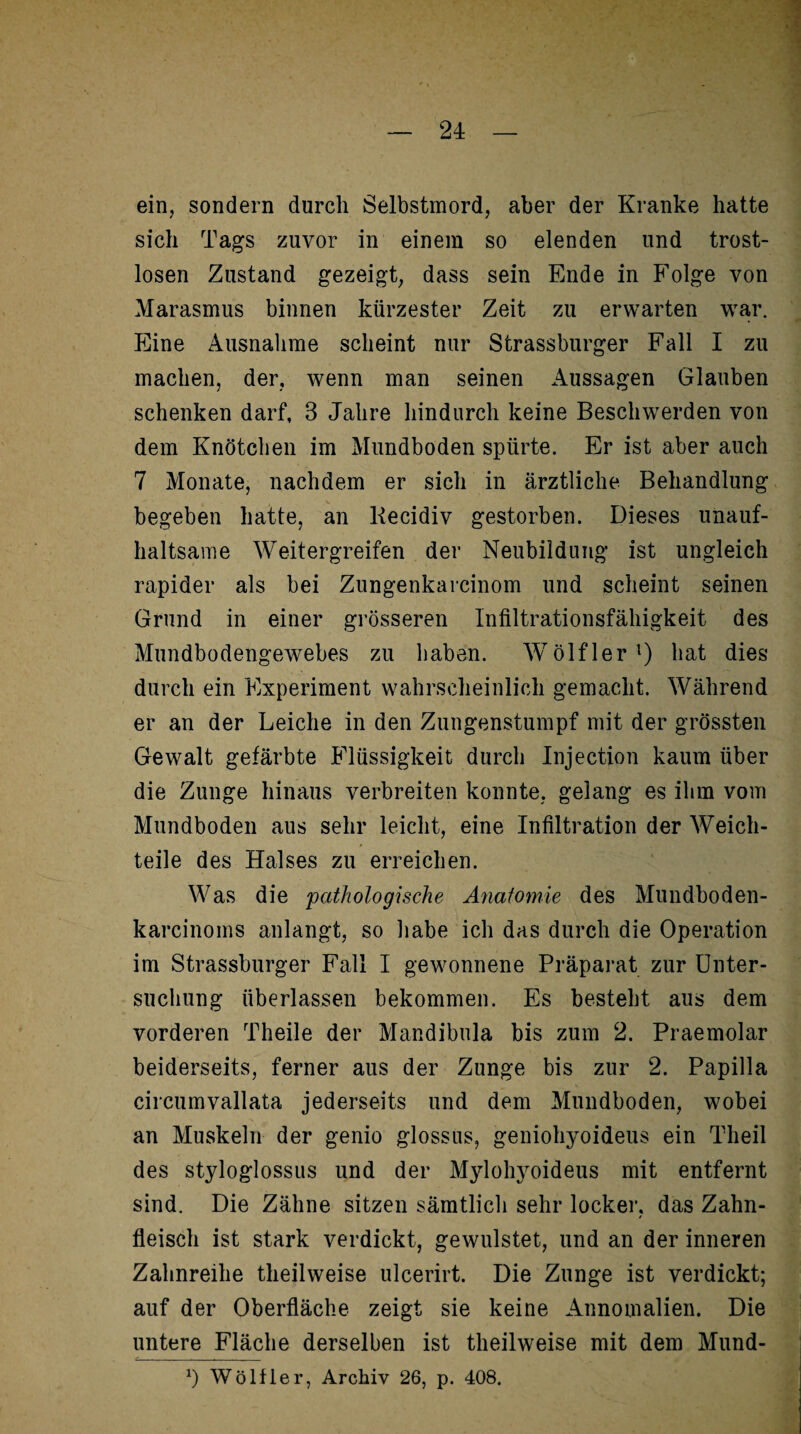 ein, sondern durch Selbstmord, aber der Kranke hatte sich Tags zuvor in einem so elenden und trost¬ losen Zustand gezeigt, dass sein Ende in Folge von Marasmus binnen kürzester Zeit zu erwarten war. Eine Ausnahme scheint nur Strassburger Fall I zu machen, der, wenn man seinen Aussagen Glauben schenken darf, 3 Jahre hindurch keine Beschwerden von dem Knötchen im Mundboden spürte. Er ist aber auch 7 Monate, nachdem er sich in ärztliche Behandlung begeben hatte, an Kecidiv gestorben. Dieses unauf¬ haltsame Weitergreifen der Neubildung ist ungleich rapider als bei Zungenkarcinom und scheint seinen Grund in einer grösseren Infiltrationsfähigkeit des Mundbodengewebes zu haben. WTölflerl) hat dies durch ein Experiment wahrscheinlich gemacht. Während er an der Leiche in den Zungenstumpf mit der grössten Gewalt gefärbte Flüssigkeit durch Injection kaum über die Zunge hinaus verbreiten konnte, gelang es ihm vom Mundboden aus sehr leicht, eine Infiltration der Weich¬ teile des Halses zu erreichen. Was die 'pathologische Anatomie des Mundboden- karcinoms anlangt, so habe ich das durch die Operation im Strassburger Fall I gewonnene Präparat zur Unter¬ suchung überlassen bekommen. Es besteht aus dem vorderen Theile der Mandibula bis zum 2. Praemolar beiderseits, ferner aus der Zunge bis zur 2. Papilla circumvallata jederseits und dem Mundboden, wobei an Muskeln der genio glossus, geniohyoideus ein Tlieil des styloglossus und der Mylohyoideus mit entfernt sind. Die Zähne sitzen sämtlich sehr locker, das Zahn¬ fleisch ist stark verdickt, gewulstet, und an der inneren Zahnreihe theilweise ulcerirt. Die Zunge ist verdickt; auf der Oberfläche zeigt sie keine Annomalien. Die untere Fläche derselben ist theilweise mit dem Mund- *) Wö liier, Archiv 26, p. 408.