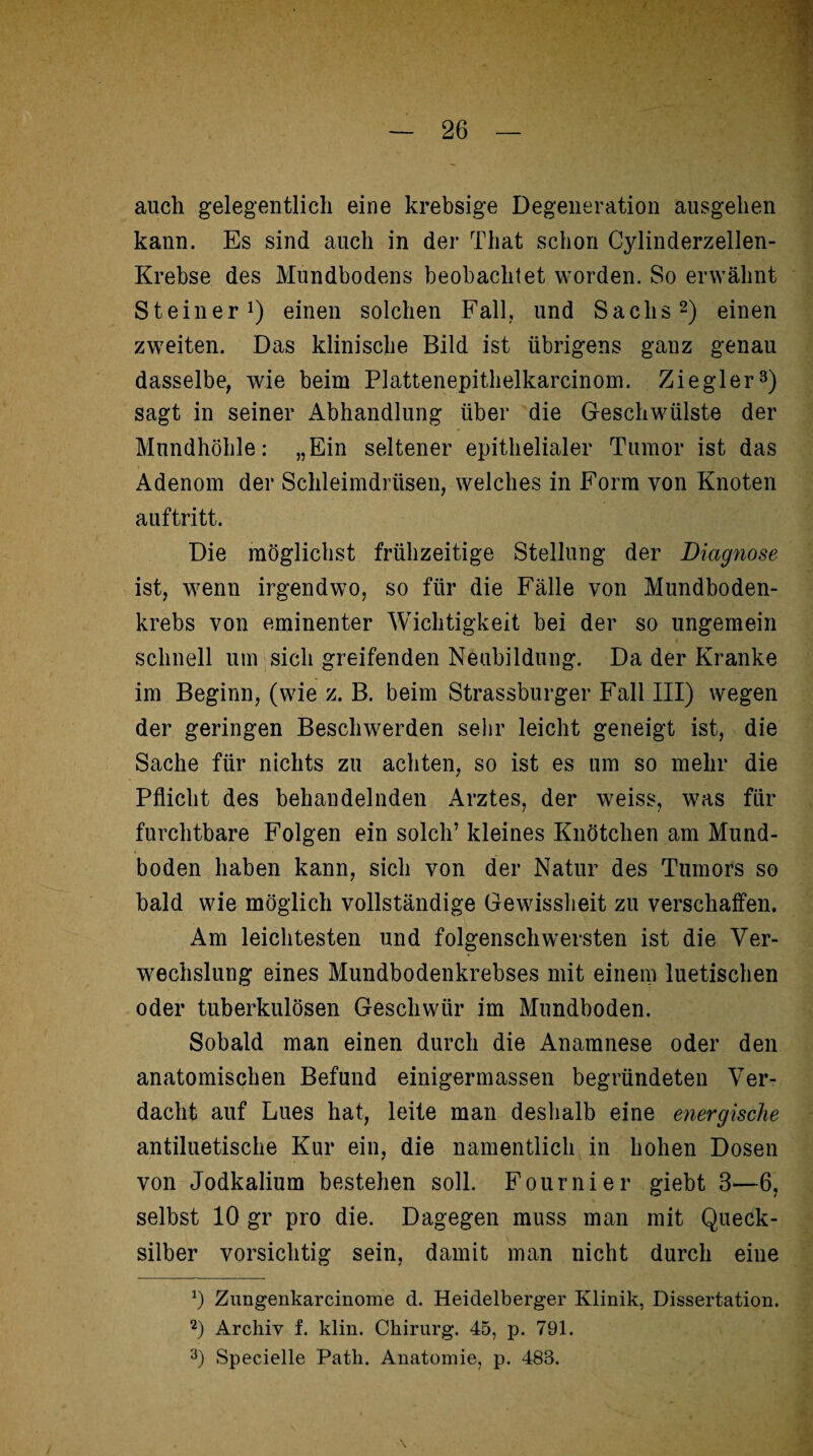 auch gelegentlich eine krebsige Degeneration ausgehen kann. Es sind auch in der That schon Cylinderzellen- Krebse des Mundbodens beobachtet worden. So erwähnt Steiner1) einen solchen Fall, und Sachs2) einen zweiten. Das klinische Bild ist übrigens ganz genau dasselbe, wie beim Plattenepithelkarcinom. Ziegler3) sagt in seiner Abhandlung über die Geschwülste der Mundhöhle: „Ein seltener epithelialer Tumor ist das Adenom der Schleimdrüsen, welches in Form von Knoten auftritt. Die möglichst frühzeitige Stellung der Diagnose ist, wenn irgendwo, so für die Fälle von Mundboden¬ krebs von eminenter Wichtigkeit bei der so ungemein schnell um sich greifenden Neubildung. Da der Kranke im Beginn, (wie z. B. beim Strassburger Fall III) wegen der geringen Beschwerden sehr leicht geneigt ist, die Sache für nichts zu achten, so ist es um so mehr die Pflicht des behandelnden Arztes, der weiss, was für furchtbare Folgen ein solch’ kleines Knötchen am Mund¬ boden haben kann, sich von der Natur des Tumors so bald wie möglich vollständige Gewissheit zu verschaffen. Am leichtesten und folgenschwersten ist die Ver¬ wechslung eines Mundbodenkrebses mit einem luetischen oder tuberkulösen Geschwür im Mundboden. Sobald man einen durch die Anamnese oder den anatomischen Befund einigermassen begründeten Ver¬ dacht auf Lues hat, leite man deshalb eine energische antiluetische Kur ein, die namentlich in hohen Dosen von Jodkalium bestehen soll. Fournier giebt 3—6, selbst 10 gr pro die. Dagegen muss man mit Queck¬ silber vorsichtig sein, damit man nicht durch eine x) Zungenkarcinome d. Heidelberger Klinik, Dissertation. 2) Archiv f. klin. Chirurg. 45, p. 791. 3) Specielle Path. Anatomie, p. 483.
