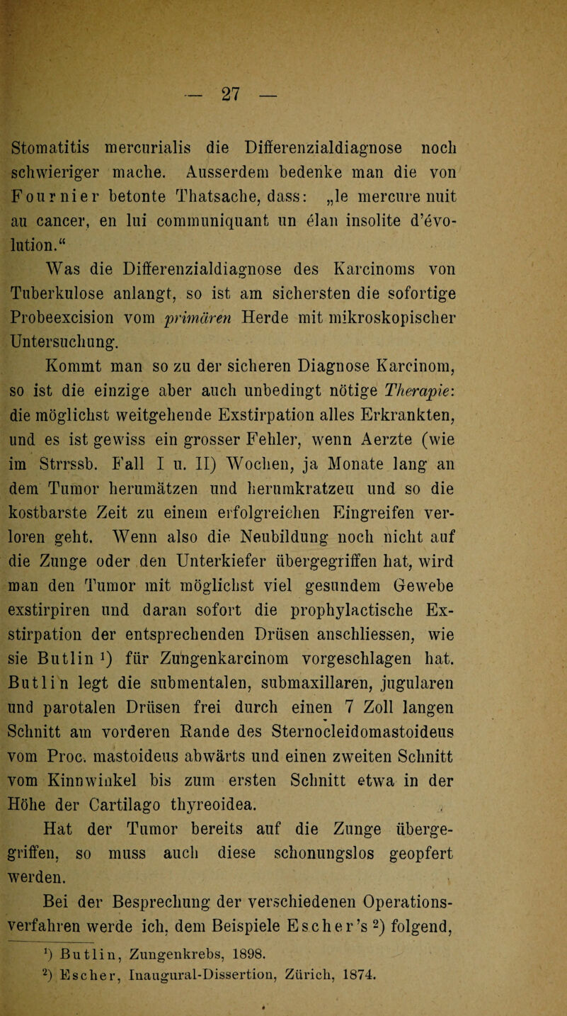 Stomatitis mercurialis die Dififerenzialdiagnose noch schwieriger mache. Ausserdem bedenke man die von F'ournier betonte Thatsache, dass: „le mercure nuit au cancer, en lui communiquant un elan insolite d’evo- lution.“ Was die Dififerenzialdiagnose des Karcinoms von Tuberkulose anlangt, so ist am sichersten die sofortige Probeexcision vom 'primären Herde mit mikroskopischer Untersuchung. Kommt man so zu der sicheren Diagnose Karcinom, so ist die einzige aber auch unbedingt nötige Therapie: die möglichst weitgehende Exstirpation alles Erkrankten, und es ist gewiss ein grosser Fehler, wenn Aerzte (wie im Strrssb. Fall I u. II) Wochen, ja Monate lang an dem Tumor herumätzen und herumkratzeu und so die kostbarste Zeit zu einem erfolgreichen Eingreifen ver¬ loren geht. Wenn also die Neubildung noch nicht auf die Zunge oder den Unterkiefer übergegriffen hat, wird man den Tumor mit möglichst viel gesundem Gewebe exstirpiren und daran sofort die prophylactische Ex¬ stirpation der entsprechenden Drüsen anschliessen, wie sie Butlin !) für Zu'ngenkarcinom vorgeschlagen hat. Butlin legt die submentalen, submaxillaren, jugularen und parotalen Drüsen frei durch einen 7 Zoll langen Schnitt am vorderen Rande des Sternocleidomastoideus vom Proc. mastoideus abwärts und einen zweiten Schnitt vom Kinnwinkel bis zum ersten Schnitt etwa in der Höhe der Cartilago thyreoidea. Hat der Tumor bereits auf die Zunge überge¬ griffen, so muss auch diese schonungslos geopfert werden. Bei der Besprechung der verschiedenen Operations¬ verfahren werde ich, dem Beispiele Esche r ’s * 2) folgend, v) Butlin, Zungenkrebs, 1898. 2) Escher, Inaugural-Dissertion, Zürich, 1874.