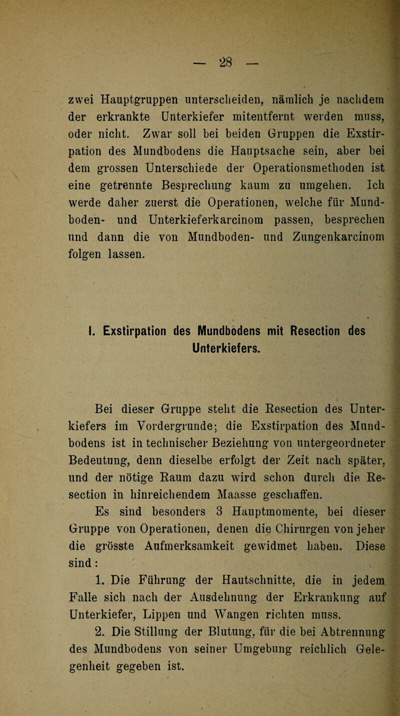 zwei Hauptgruppen unterscheiden, nämlich je nachdem der erkrankte Unterkiefer mitentfernt werden muss, oder nicht. Zwar soll bei beiden Gruppen die Exstir¬ pation des Mundbodens die Hauptsache sein, aber bei dem grossen Unterschiede der Operationsmethoden ist eine getrennte Besprechung kaum zu umgehen. Ich werde daher zuerst die Operationen, welche für Mund¬ boden- und Unterkieferkarcinom passen, besprechen und dann die von Mundboden- und Zungenkarcinom folgen lassen. I. Exstirpation des Mundbodens mit Resection des Unterkiefers. Bei dieser Gruppe steht die Resection des Unter¬ kiefers im Vordergründe; die Exstirpation des Mund¬ bodens ist in technischer Beziehung von untergeordneter Bedeutung, denn dieselbe erfolgt der Zeit nach später, und der nötige Raum dazu wird schon durch die Re¬ section in hinreichendem Maasse geschaffen. Es sind besonders 3 Hauptmomente, bei dieser Gruppe von Operationen, denen die Chirurgen von jeher die grösste Aufmerksamkeit gewidmet haben. Diese sind: 1. Die Führung der Hautschnitte, die in jedem Falle sich nach der Ausdehnung der Erkrankung auf Unterkiefer, Lippen und Wangen richten muss. 2. Die Stillung der Blutung, für die bei Abtrennung des Mundbodens von seiner Umgebung reichlich Gele¬ genheit gegeben ist.