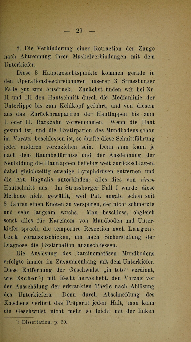 3. Die Verhinderung einer Retraction der Zunge nach Abtrennung ihrer Muskel Verbindungen mit dem Unterkiefer. Diese 3 Hauptgesichtspunkte kommen gerade in den Operationsbeschreibungen unserer 3 Strassburger Fälle gut zum Ausdruck. Zunächst finden wir bei Nr. II und III den Hautschnitt durch die Medianlinie der Unterlippe bis zum Kehlkopf geführt, und von diesem aus das Zurückpraepariren der Hautlappen bis zum I. oder II. Backzahn vorgenommen. Wenn die Haut gesund ist, und die Exstirpation des Mundbodens schon im Voraus beschlossen ist, so dürfte diese Schnittführung jeder anderen vorzuziehen sein. Denn man kann je nach dem Raumbedürfniss und der Ausdehnung der Neubildung die Hautlappen beliebig weit Zurückschlagen, dabei gleichzeitig etwaige Lymphdrüsen entfernen und die Art. lingualis unterbinden; alles dies von einem Hautschnitt aus. Im Strassburger Fall I wurde diese Methode nicht gewählt, weil Pat. angab, schon seit 3 Jahren einen Knoten zu verspüren, der nicht schmerzte und sehr langsam wuchs. Man beschloss, obgleich sonst alles für Karcinom von Mundboden und Unter¬ kiefer sprach, die temporäre Resection nach Langen- beck vorauszuschicken, um nach Sicherstellung der Diagnose die Exstirpation anzuschliessen. Die Auslösung des karcinomatösen Mundbodens erfolgte immer im Zusammenhang mit dem Unterkiefer. Diese Entfernung der Geschwulst „in toto“ verdient, wie Escher1) mit Recht hervorhebt, den Vorzug vor der Ausschälung der erkrankten Theile nach Ablösung des Unterkiefers. Denn durch Abschneidung des Knochens verliert das Präparat jeden Halt, man kann die Geschwulst nicht mehr so leicht mit der linken *) Dissertation, p. 30.