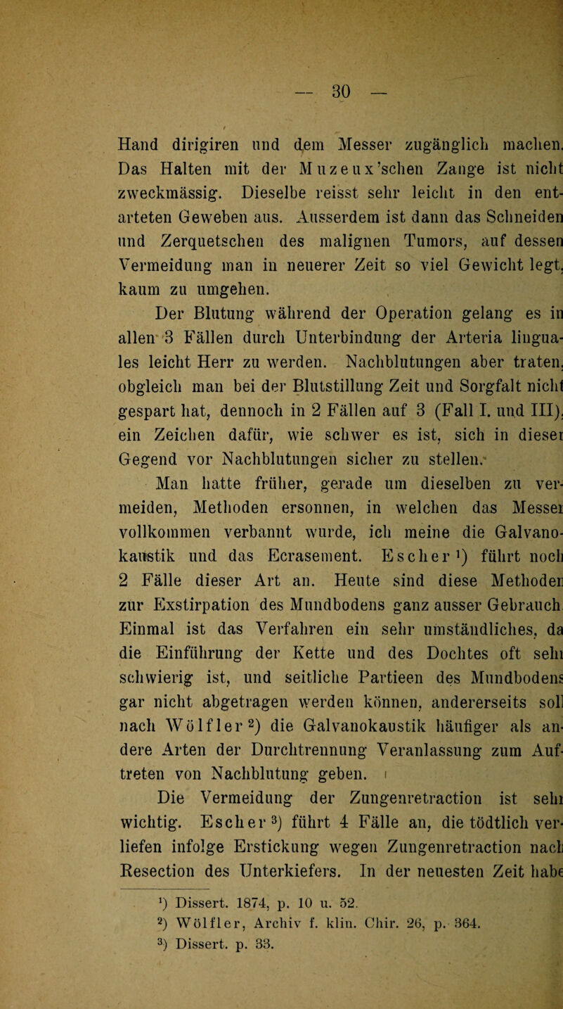 Hand dirigiren lind dem Messer zugänglich machen, Das Halten mit der Muzeux’schen Zange ist nicht zweckmässig. Dieselbe reisst sehr leicht in den ent¬ arteten Geweben aus. Ausserdem ist dann das Schneiden und Zerquetschen des malignen Tumors, auf dessen Vermeidung man in neuerer Zeit so viel Gewicht legt, kaum zu umgehen. Der Blutung während der Operation gelang es in allen 3 Fällen durch Unterbindung der Arteria lingua¬ les leicht Herr zu werden. Nachblutungen aber traten, obgleich man bei der Blutstillung Zeit und Sorgfalt nicht gespart hat, dennoch in 2 Fällen auf 3 (Fall I. und III), ein Zeichen dafür, wie schwer es ist, sich in dieser Gegend vor Nachblutungen sicher zu stellen.' Man hatte früher, gerade um dieselben zu ver¬ meiden, Methoden ersonnen, in welchen das Messet vollkommen verbannt wurde, ich meine die Galvano¬ kaustik und das Ecrasement. Es eher1) führt noch 2 Fälle dieser Art an. Heute sind diese Methoder zur Exstirpation des Mundbodens ganz ausser Gebrauch Einmal ist das Verfahren ein sehr umständliches, da die Einführung der Kette und des Dochtes oft sein schwierig ist, und seitliche Partieen des Mundbodens gar nicht abgetragen werden können, andererseits soll nach Wölfler2) die Galvanokaustik häufiger als an¬ dere Arten der Durchtrennung Veranlassung zum Auf¬ treten von Nachblutung geben, i Die Vermeidung der Zungenretraction ist sein wichtig. Esch er3) führt 4 Fälle an, die tödtlich ver¬ liefen infolge Erstickung wegen Zungenretraction nacl Resection des Unterkiefers. In der neuesten Zeit habe *) Dissert. 1874, p. 10 u. 52. 2) Wölfler, Archiv f. klm. Cliir. 26, p. 864. 3) Dissert. p. 38.