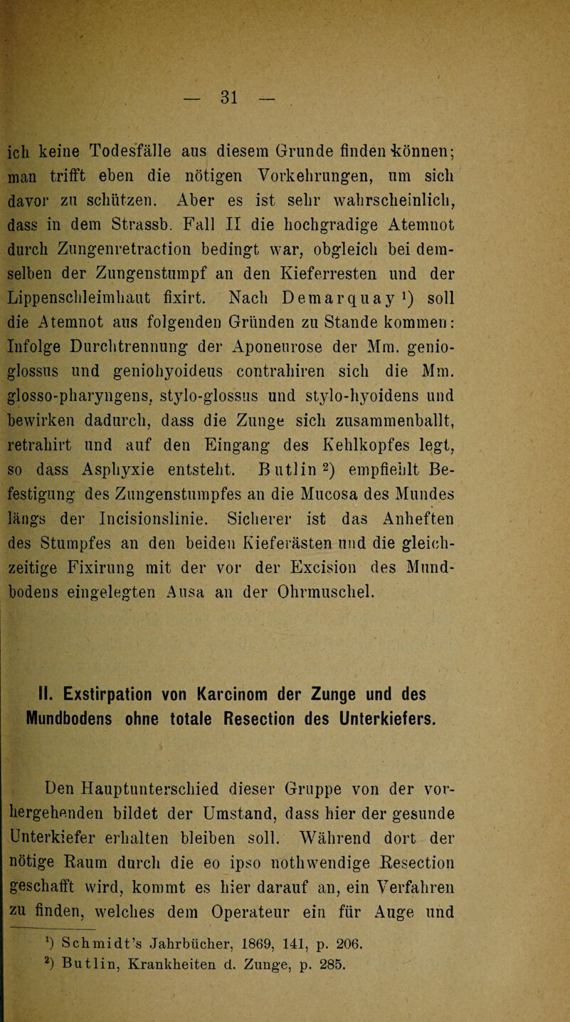 ich keine Todesfälle aus diesem Grunde finden tonnen; man trifft eben die nötigen Vorkehrungen, um sich davor zu schützen. Aber es ist sehr wahrscheinlich, dass in dem Strassb. Fall II die hochgradige Atemnot durch Zungenretraction bedingt war, obgleich bei dem¬ selben der Zungenstumpf an den Kieferresten und der Lippenschleimhaut fixirt. Nach Demarquay !) soll die Atemnot aus folgenden Gründen zu Stande kommen: Infolge Durchtrennung der Aponeurose der Mm. genio- glossus und geniohyoideus contrahiren sich die Mm. glosso-pharyngens, stylo-glossus und stylo-hyoidens und bewirken dadurch, dass die Zunge sich zusammenballt, retrahirt und auf den Eingang des Kehlkopfes legt, so dass Asphyxie entsteht. Butlin* 2) empfiehlt Be¬ festigung des Zungenstumpfes an die Mucosa des Mundes längs der Incisionslinie. Sicherer ist das Anheften des Stumpfes an den beiden Kieferästen und die gleich¬ zeitige Fixirung mit der vor der Excision des Mund¬ bodens eingelegten Ausa an der Ohrmuschel. II. Exstirpation von Karcinom der Zunge und des Mundbodens ohne totale Resection des Unterkiefers. Den Hauptunterschied dieser Gruppe von der vor¬ hergehenden bildet der Umstand, dass hier der gesunde Unterkiefer erhalten bleiben soll. Während dort der nötige Raum durch die eo ipso nöthwendige Resection geschafft wird, kommt es hier darauf an, ein Verfahren zu finden, welches dem Operateur ein für Auge und *) Schmidt’s Jahrbücher, 1869, 141, p. 206. 2) Butlin, Krankheiten d. Zunge, p. 285.