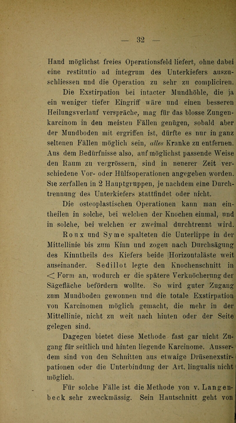 Hand möglichst freies Operationsfeld liefert, ohne dabei eine restitutio ad integrum des Unterkiefers auszu- schliessen und die Operation zu sehr zu compliciren. Die Exstirpation bei intacter Mundhöhle, die ja ein weniger tiefer Eingriff wäre und einen besseren Heilungsverlauf verspräche, mag für das blosse Zungen- karcinom in den meisten Fällen genügen, sobald aber der Mundboden mit ergriffen ist, dürfte es nur in ganz seltenen Fällen möglich sein, alles Kranke zu entfernen. Aus dem Bedürfnisse also, auf möglichst passende Weise den Raum zu vergrössern, sind in neuerer Zeit ver¬ schiedene Vor- oder Hülfsoperationen angegeben worden. Sie zerfallen in 2 Hauptgruppen, je nachdem eine Durch¬ trennung des Unterkiefers stattfindet oder nicht. Die osteoplastischen Operationen kann man ein- theilen in solche, bei welchen der Knochen einmal, und in solche, bei welchen er zweimal durchtrennt wird. / Roux und Sy me spalteten die Unterlippe in der Mittellinie bis zum Kinn und zogen nach Durchsägung des Kinntheils des Kiefers beide IHorizontaläste weit i auseinander. Sedillot legte den Knochenschnitt in <C Form an, wodurch er die spätere Verknöcherung der Sägefläche befördern wollte. So wird guter Zugang zum Mundboden gewonnen und die totale Exstirpation von Karcinomen möglich gemacht, die mehr in der Mittellinie, nicht zu weit nach hinten oder der Seite gelegen sind. Dagegen bietet diese Methode fast gar nicht Zu¬ gang für seitlich und hinten liegende Karcinome. Ausser¬ dem sind von den Schnitten aus etwaige Drüsenexstir- pationen oder die Unterbindung der Art. lingualis nicht möglich. Für solche Fälleist die Methode von v. Langen- beck sehr zweckmässig. Sein Hautschnitt geht von