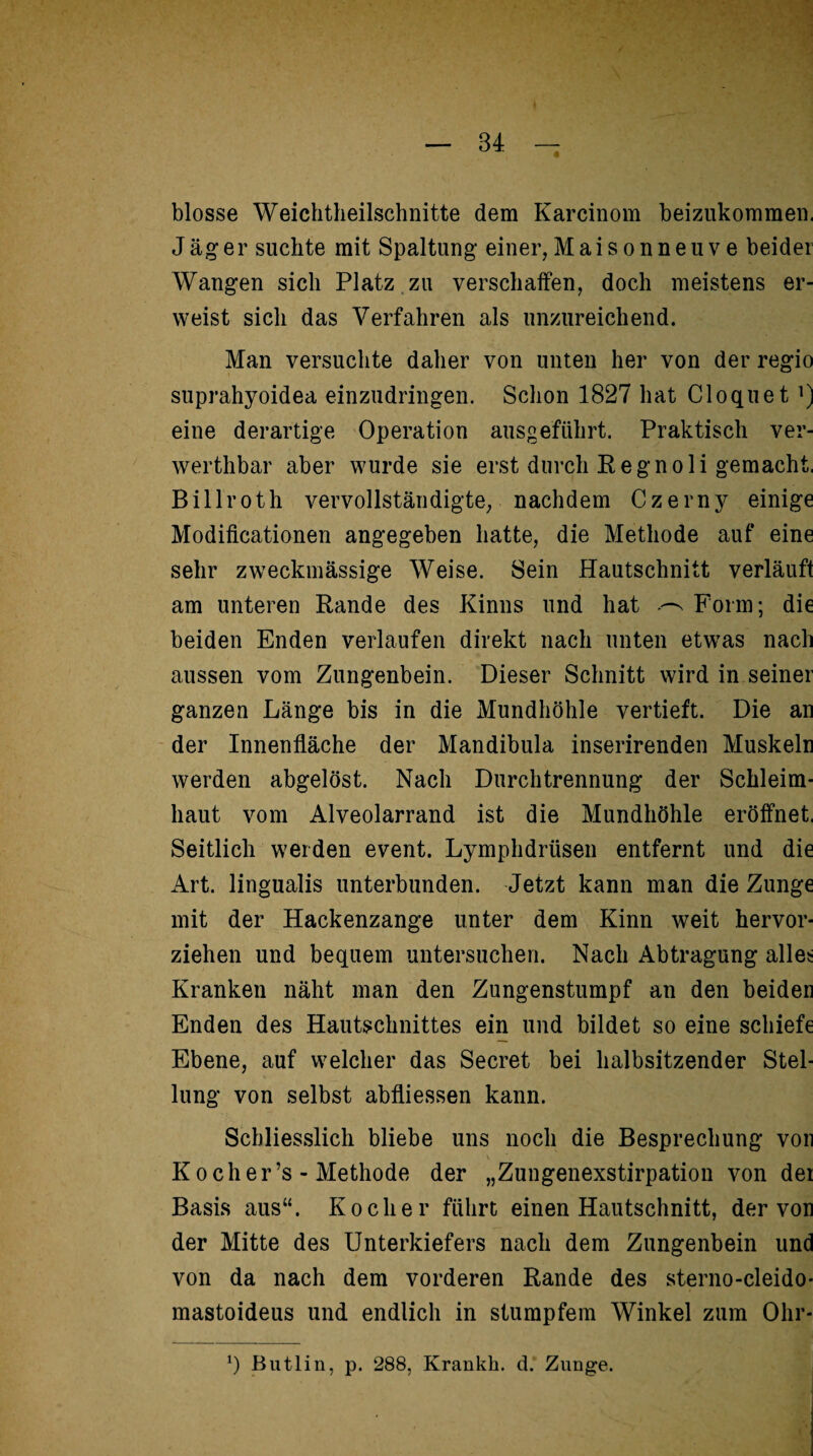 blosse Weichtheilschnitte dem Karcinom beizukommen, Jäger suchte mit Spaltung einer, Mai so nneuve beider Wangen sich Platz zu verschaffen, doch meistens er¬ weist sich das Verfahren als unzureichend. Man versuchte daher von unten her von der regio suprahyoidea einzudringen. Schon 1827 hat Cloquet eine derartige Operation ausgeführt. Praktisch ver- werthbar aber wurde sie erst durch Regnoli gemacht, Billroth vervollständigte, nachdem Czerny einige Modificationen angegeben hatte, die Methode auf eine sehr zweckmässige Weise. Sein Hautschnitt verläuft am unteren Rande des Kinns und hat Form; die beiden Enden verlaufen direkt nach unten etwas nach aussen vom Zungenbein. Dieser Schnitt wird in seiner ganzen Länge bis in die Mundhöhle vertieft. Die an der Innenfläche der Mandibula inserirenden Muskeln werden abgelöst. Nach Durchtrennung der Schleim¬ haut vom Alveolarrand ist die Mundhöhle eröffnet, Seitlich werden event. Lymphdrtisen entfernt und die Art. lingualis unterbunden. Jetzt kann man die Zunge mit der Hackenzange unter dem Kinn weit hervor¬ ziehen und bequem untersuchen. Nach Abtragung alles Kranken näht man den Zungenstumpf an den beider Enden des Hautschnittes ein und bildet so eine schiefe Ebene, auf welcher das Secret bei halbsitzender Stel¬ lung von selbst abfliessen kann. Schliesslich bliebe uns noch die Besprechung von K och er’s - Methode der „Zungenexstirpation von dei Basis aus“. Kocher führt einen Hautschnitt, der von der Mitte des Unterkiefers nach dem Zungenbein und von da nach dem vorderen Rande des sterno-cleido- mastoideus und endlich in stumpfem Winkel zum Ohr- *) Butlin, p. 288, Krankh. d. Zunge.