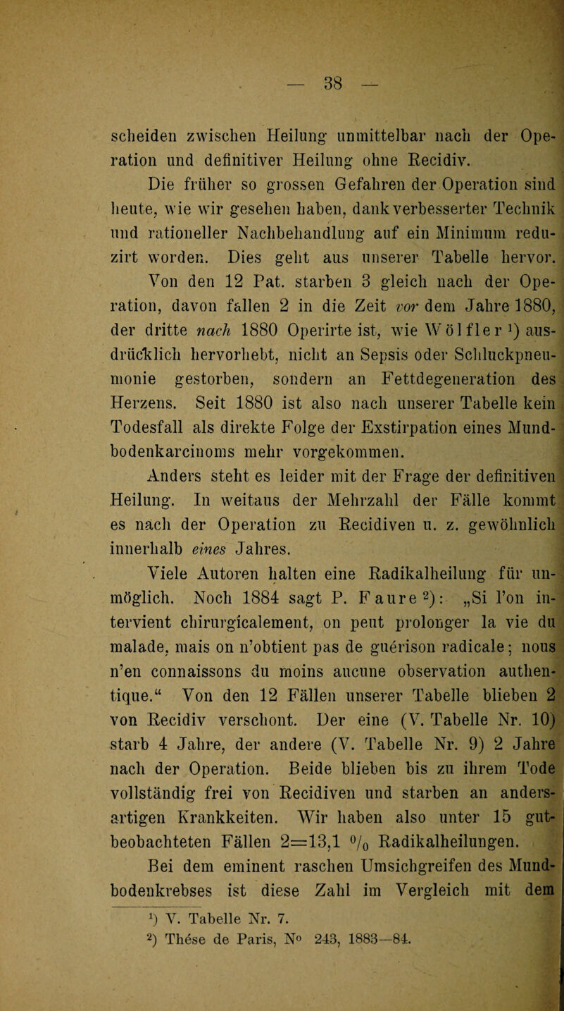 scheiden zwischen Heilung unmittelbar nach der Ope¬ ration und definitiver Heilung ohne Recidiv. Die früher so grossen Gefahren der Operation sind heute, wie wir gesehen haben, dank verbesserter Technik und rationeller Nachbehandlung auf ein Minimum redu- zirt worden. Dies geht aus unserer Tabelle hervor. Von den 12 Pat. starben 3 gleich nach der Ope¬ ration, davon fallen 2 in die Zeit vordem Jahre 1880, der dritte nach 1880 Operirte ist, wie Wö 1 fler !) aus¬ drücklich hervorhebt, nicht an Sepsis oder Schluckpneu- monie gestorben, sondern an Fettdegeneration des Herzens. Seit 1880 ist also nach unserer Tabelle kein Todesfall als direkte Folge der Exstirpation eines Mund- bodenkarcinoms mehr vorgekommen. Anders steht es leider mit der Frage der definitiven Heilung. In weitaus der Mehrzahl der Fälle kommt es nach der Operation zu Recidiven u. z. gewöhnlich innerhalb eines Jahres. Viele Autoren halten eine Radikalheilung für un¬ möglich. Noch 1884 sagt P. Faure2): „Si l’on in- tervient chirurgicalement, on peut prolonger la vie du malade, mais on n’obtient pas de guerison radicale; nous n’en connaissons du moins aucune Observation authen- tique.“ Von den 12 Fällen unserer Tabelle blieben 2 von Recidiv verschont. Der eine (V. Tabelle Nr. 10) starb 4 Jahre, der andere (V. Tabelle Nr. 9) 2 Jahre nach der Operation. Beide blieben bis zu ihrem Tode vollständig frei von Recidiven und starben an anders¬ artigen Krankheiten. Wir haben also unter 15 gut¬ beobachteten Fällen 2=13,1 % Radikalheilungen. Bei dem eminent raschen Umsichgreifen des Mund¬ bodenkrebses ist diese Zahl im Vergleich mit dem *) Y. Tabelle Nr. 7. 2) These de Paris, N° 243, 1883—84.