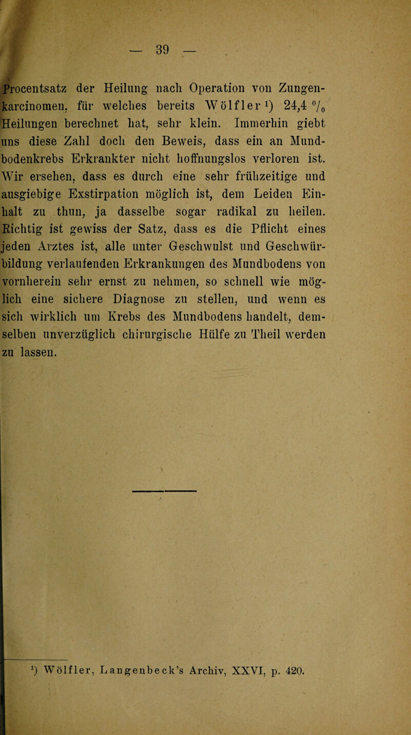 Procentsatz der Heilung nach Operation von Zungen- karcinomen, für welches bereits Wölfler1) 24,4 °/0 Heilungen berechnet hat, sehr klein. Immerhin giebt uns diese Zahl doch den Beweis, dass ein an Mund¬ bodenkrebs Erkrankter nicht hoffnungslos verloren ist. Wir ersehen, dass es durch eine sehr frühzeitige und ausgiebige Exstirpation möglich ist, dem Leiden Ein¬ halt zu thun, ja dasselbe sogar radikal zu heilen. Richtig ist gewiss der Satz, dass es die Pflicht eines jeden Arztes ist, alle unter Geschwulst und Geschwür¬ bildung verlaufenden Erkrankungen des Mundbodens von vornherein sehr ernst zu nehmen, so schnell wie mög¬ lich eine sichere Diagnose zu stellen, und wenn es sich wirklich um Krebs des Mundbodens handelt, dem¬ selben unverzüglich chirurgische Hülfe zu Theil werden zu lassen.