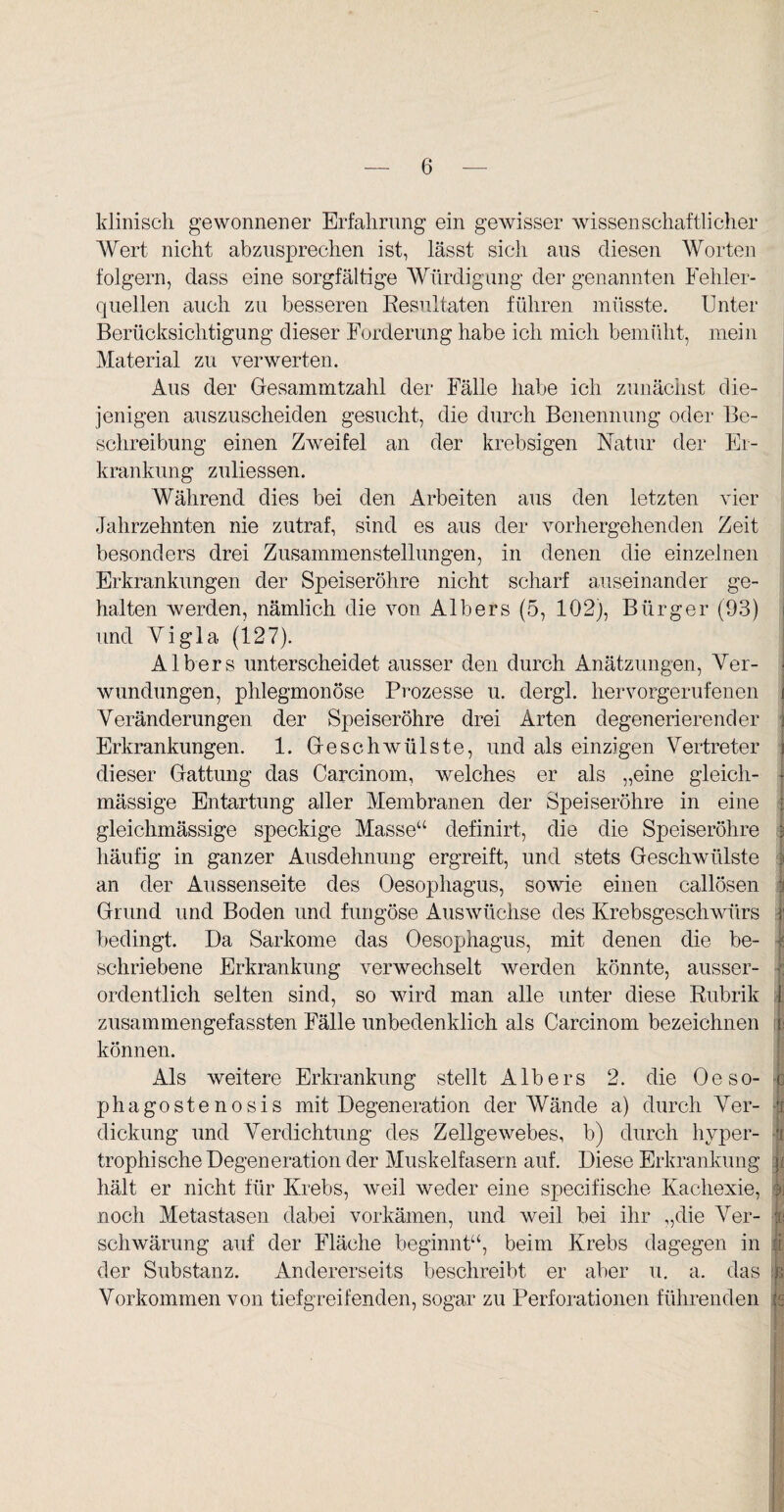 klinisch gewonnener Erfahrung ein gewisser wissenschaftlicher Wert nicht abzusprechen ist, lässt sich aus diesen Worten folgern, dass eine sorgfältige Würdigung der genannten Fehler¬ quellen auch zu besseren Resultaten führen müsste. Unter Berücksichtigung dieser Forderung habe ich mich bemüht, mein Material zu verwerten. Aus der Glesammtzahl der Fälle habe ich zunächst die¬ jenigen auszuscheiden gesucht, die durch Benennung oder Be¬ schreibung einen Zweifel an der krebsigen Natur der Er¬ krankung zuliessen. Während dies bei den Arbeiten aus den letzten vier Jahrzehnten nie zutraf, sind es aus der vorhergehenden Zeit besonders drei Zusammenstellungen, in denen die einzelnen Erkrankungen der Speiseröhre nicht scharf auseinander ge¬ halten werden, nämlich die von Albers (5, 102), Bürger (93) i und Yigla (127). Albers unterscheidet ausser den durch Anätzungen, Ver¬ wundungen, phlegmonöse Prozesse u. dergl. hervorgerufenen i Veränderungen der Speiseröhre drei Arten degenerierender j Erkrankungen. 1. Greschwülste, und als einzigen Vertreter 3 dieser Gattung das Carcinom, welches er als „eine gleicli- mässige Entartung aller Membranen der Speiseröhre in eine 1 gleichmässige speckige Masse“ definirt, die die Speiseröhre ? häufig in ganzer Ausdehnung ergreift, und stets Geschwülste | an der Aussenseite des Oesophagus, sowie einen callösen | Grund und Boden und fungöse Auswüchse des Krebsgeschwürs J bedingt. Da Sarkome das Oesophagus, mit denen die be- | schrie bene Erkrankung verwechselt werden könnte, ausser¬ ordentlich selten sind, so wird man alle unter diese Rubrik 1 zusammengefassten Fälle unbedenklich als Carcinom bezeichnen | können. Als weitere Erkrankung stellt Albers 2. die Oe so- c phagostenosis mit Degeneration der Wände a) durch Ver- l dickung und Verdichtung des Zellgewebes, b) durch hvper- $ trophisehe Degeneration der Muskelfasern auf. Diese Erkrankung |i hält er nicht für Krebs, weil weder eine specifische Kachexie, oj noch Metastasen dabei vorkämen, und weil bei ihr „die Ver- ;£} schwärung auf der Fläche beginnt“, beim Krebs dagegen in li der Substanz. Andererseits beschreibt er aber u. a. das ^ Vorkommen von tiefgreifenden, sogar zu Perforationen führenden k