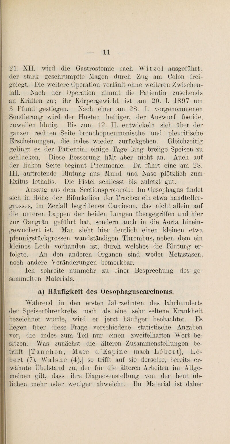21. XII. wird die Gastrostomie nach Witzei ausgeführt; der stark geschrumpfte Magen durch Zug am Colon frei¬ gelegt. Die weitere Operation verläuft ohne weiteren Zwischen¬ fall. Nach der Operation nimmt die Patientin zusehends an Kräften zu; ihr Körpergewicht ist am 20. I. 1897 um 3 Pfund gestiegen. Nach einer am 28. I. vorgenommenen Sondierung wird der Husten heftiger, der Auswurf foetide, zuweilen blutig. Bis zum 12. II. entwickeln sich über der ganzen rechten Seite bronchopneumonische und pleuritische Erscheinungen, die indes wieder zurückgehen. Gleichzeitig gelingt es der Patientin, einige Tage lang breiige Speisen zu schlucken. Diese Besserung hält aber nicht an. Auch auf der linken Seite beginnt Pneumonie. Da führt eine am 28. III. auftretende Blutung aus Mund und Nase plötzlich zum Exitus lethalis. Die Fistel schliesst bis zuletzt gut. Auszug aus dem Sectionsprotocoll: Im Oesophagus findet sich in Höhe der Bifurkation der Trachea ein etwa handteller- grosses, im Zerfall begriffenes Carcinom, das nicht allein auf die unteren Lappen der beiden Lungen übergegriffen und hier zur Gangrän geführt hat, sondern auch in die Aorta hinein¬ gewuchert ist. Man sieht hier deutlich einen kleinen etwa pfennigstückgrossen wandständigen Thrombus, neben dem ein kleines Loch vorhanden ist, durch welches die Blutung er¬ folgte. An den anderen Organen sind weder Metastasen, noch andere Veränderungen bemerkbar. Ich schreite nunmehr zu einer Besprechung des ge¬ sammelten Materials. a) Häufigkeit des Oesophaguscarcinoms. Während in den ersten Jahrzehnten des Jahrhunderts der Speiseröhrenkrebs noch als eine sehr seltene Krankheit bezeichnet wurde, wird er jetzt häufiger beobachtet. Es liegen über diese Frage verschiedene statistische Angaben vor, die indes zum Teil nur einen zweifelhaften Wert be¬ sitzen. Was zunächst die älteren Zusammenstellungen be¬ trifft [Tanchon, Marc d’Espine (nach Lebert), Le¬ bert (7), AValshe (4),| so trifft auf sie derselbe, bereits er¬ wähnte Übelstand zu, der für die älteren Arbeiten im Allge¬ meinen gilt, dass ihre Diagnosenstellung von der heut üb¬ lichen mehr oder weniger abweicht. Ihr Material ist daher