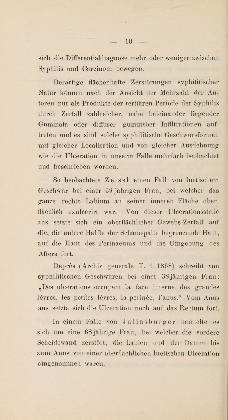 sich die Differentialdiagnose mehr oder weniger zwischen Syphilis und Carciuom bewegen. Derartige flächenhafte Zerstörungen syphilitischer Natur können nach der Ansicht der Mehrzahl der Au¬ toren nur als Produkte der tertiären Periode der Syphilis durch Zerfall zahlreicher, nahe beieinander liegender Gummata oder diffuser gummsöer Infiltrationen auf- treten und es sind solche syphilitische Geschwürsformen mit gleicher Localisation und von gleicher Ausdehnung wie die Ulceration in unserm Falle mehrfach beobachtet und beschrieben worden. So beobachtete Zeissl einen Fall von luetischem Geschwür bei einer 39 jährigen Frau, bei welcher das ganze rechte Labium an seiner inneren Fläche ober¬ flächlich exulcerirt war. Von dieser Ulcerationsstelle aus setzte sich ein oberflächlicher Gewebs-Zerfall auf die, die untere Hälfte der Schamspalte begrenzende Haut, auf die Haut des Perinaeums und die Umgebung des Afters fort. Depres (Archiv generale T. 1 1868) schreibt von syphilitischen Geschwüren bei einer 38jährigen Frau: „Des ulcerations occupent la face interne des grandes levres, les petites levres, la perinee, l’anus.“ Vom Anus aus setzte sich die Ulceration noch auf das Rectum fort. In einem Falle von J u 1 i u s b u r g e r handelte es sich um eine 68jährige Frau, bei welcher die vordere Scheidewand zerstört, die Labien und der Damm bis zum Anus von einer oberflächlichen luetischen Ulceration eingenommen waren.