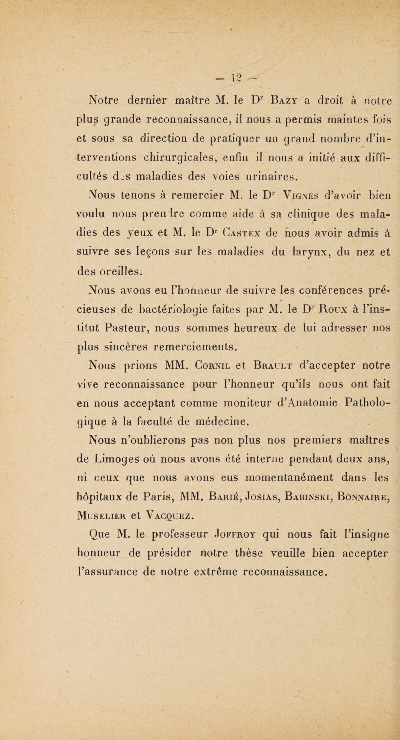 Notre dernier maître M. le Dr Bazy a droit à notre plus grande reconnaissance, il nous a permis maintes fois et sous sa direction de pratiquer un grand nombre d’in¬ terventions chirurgicales, enfin il nous a initié aux diffi¬ cultés d^s maladies des voies urinaires. Nous tenons à remercier M. le Dr Vignes d’avoir bien voulu nous prendre comme aide à sa clinique des mala- dies des yeux et M. le Dr Castex de nous avoir admis à suivre ses leçons sur les maladies du larynx, du nez et des oreilles. Nous avons eu l’honneur de suivre les conférences pré- *- J < cieuses de bactériologie faites par M. le Dr Roux à l’ins¬ titut Pasteur, nous sommes heureux de lui adresser nos plus sincères remerciements. Nous prions MM. Cornil et Brault d’accepter notre vive reconnaissance pour l’honneur qu’ils nous ont fait en nous acceptant comme moniteur d’Anatomie Patholo¬ gique à la faculté de médecine. Nous n’oublierons pas non plus nos premiers maîtres de Limoges où nous avons été interne pendant deux ans, ni ceux que nous avons eus momentanément dans les hôpitaux de Paris, MM. Barié, Josias, Babinski, Bonnaire, Muselier et Vacquez. Que M. le professeur Joffroy qui nous fait l’insigne honneur de présider notre thèse veuille bien accepter l’assurance de notre extrême reconnaissance.