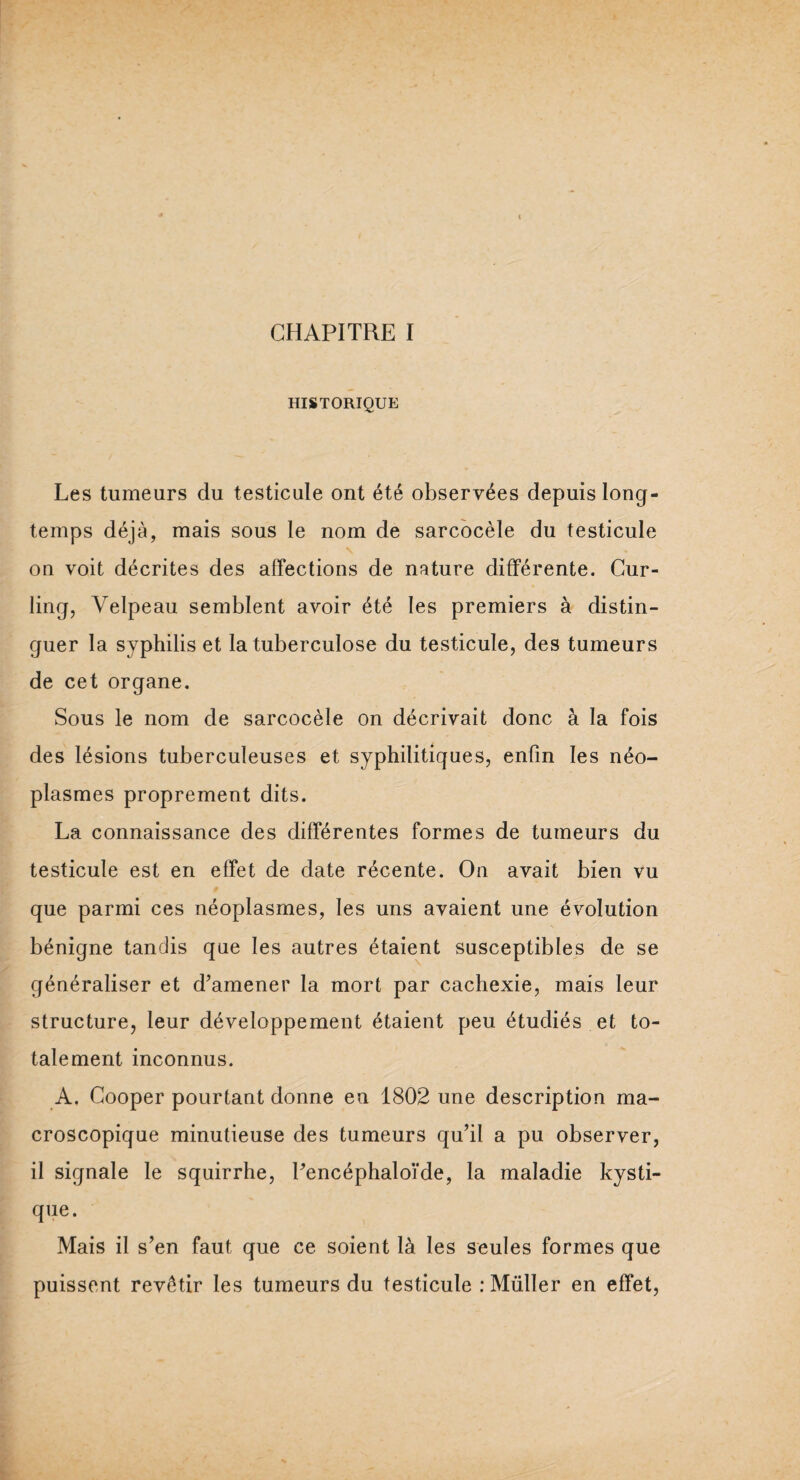 HISTORIQUE Les tumeurs du testicule ont été observées depuis long¬ temps déjà, mais sous le nom de sarcocèle du testicule on voit décrites des affections de nature différente. Cur¬ ling, Velpeau semblent avoir été les premiers à distin¬ guer la syphilis et la tuberculose du testicule, des tumeurs de cet organe. Sous le nom de sarcocèle on décrivait donc à la fois des lésions tuberculeuses et syphilitiques, enfin les néo¬ plasmes proprement dits. La connaissance des différentes formes de tumeurs du testicule est en effet de date récente. On avait bien vu que parmi ces néoplasmes, les uns avaient une évolution bénigne tandis que les autres étaient susceptibles de se généraliser et d’amener la mort par cachexie, mais leur structure, leur développement étaient peu étudiés et to¬ talement inconnus. A. Cooper pourtant donne en 1802 une description ma¬ croscopique minutieuse des tumeurs qu’il a pu observer, il signale le squirrhe, l’encéphaloïde, la maladie kysti- que. Mais il s’en faut que ce soient là les seules formes que puissent revêtir les tumeurs du testicule : Muller en effet,