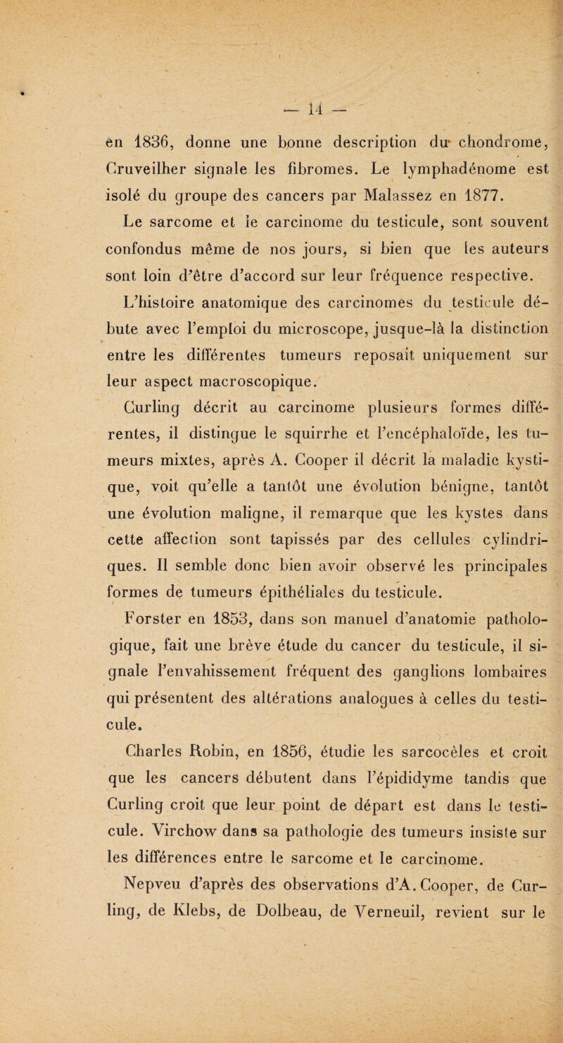 — 14 - en 1836, donne une bonne description du* chondrome, Cruveilher signale les fibromes. Le lymphadénome est isolé du groupe des cancers par Malassez en 1877. Le sarcome et le carcinome du testicule, sont souvent confondus même de nos jours, si bien que les auteurs sont loin d’être d’accord sur leur fréquence respective. L’histoire anatomique des carcinomes du testicule dé¬ bute avec l’emploi du microscope, jusque-là la distinction entre les différentes tumeurs reposait uniquement sur leur aspect macroscopique. Curling décrit au carcinome plusieurs formes diffe¬ rentes, il distingue le squirrhe et l’encéphaloïde, les tu¬ meurs mixtes, après A. Cooper il décrit la maladie kysti¬ que, voit qu’elle a tantôt une évolution bénigne, tantôt une évolution maligne, il remarque que les kystes dans cette affection sont tapissés par des cellules cylindri¬ ques. Il semble donc bien avoir observé les principales formes de tumeurs épithéliales du testicule. Forster en 1853, dans son manuel d’anatomie patholo¬ gique, fait une brève étude du cancer du testicule, il si¬ gnale l’envahissement fréquent des ganglions lombaires qui présentent des altérations analogues à celles du testi¬ cule. Charles Robin, en 1856, étudie les sarcocèles et croit que les cancers débutent dans l’épididyme tandis que Curling croit que leur point de départ est dans le testi¬ cule. Virchow dans sa pathologie des tumeurs insiste sur les différences entre le sarcome et le carcinome. Nepveu d’après des observations d’A. Cooper, de Cur¬ ling, de Klebs, de Dolbeau, de Verneuil, revient sur le