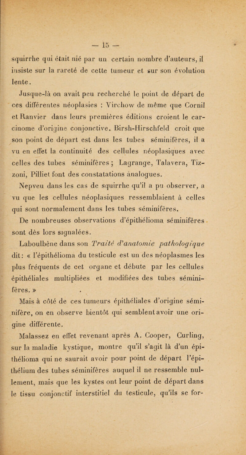 insiste sur la rareté de cette tumeur et sur son évolution lente. Jusque-là on avait peu recherché le point de départ de ces différentes néoplasies : Virchow de même que Cornil et Ranvier dans leurs premières éditions croient le car¬ cinome d’origine conjonctive. Birsh-Hirschfeld croit que son point de départ est dans les tubes séminifères, il a vu en effet la continuité des cellules néoplasiques avec celles des tubes séminifères ; Lagrange, Talavera, Tiz- zoni, Pilliet font des constatations analogues. Nepveu dans les cas de squirrhe qu’il a pu observer, a vu que les cellules néoplasiques ressemblaient à celles qui sont normalement dans les tubes séminifères. De nombreuses observations d’épithélioma séminifères sont dès lors signalées. Laboulbène dans son Traité déanatomie pathologique dit: « l’épithélioma du testicule est un des néoplasmes les plus fréquents de cet organe et débute par les cellules épithéliales multipliées et modifiées des tubes sémini¬ fères. » Mais à côté de ces tumeurs épithéliales d’origine sémi- nifère, on en observe bientôt qui semblent avoir une ori¬ gine différente. Malassez en effet revenant après A. Cooper, Curling, sur la maladie kystique, montre qu’il s’agit là d’un épi- thélioma qui ne saurait avoir pour point de départ l’épi¬ thélium des tubes séminifères auquel il ne ressemble nul¬ lement, mais que les kystes ont leur point de départ dans le tissu conjonctif interstitiel du testicule, qu’ils se for-