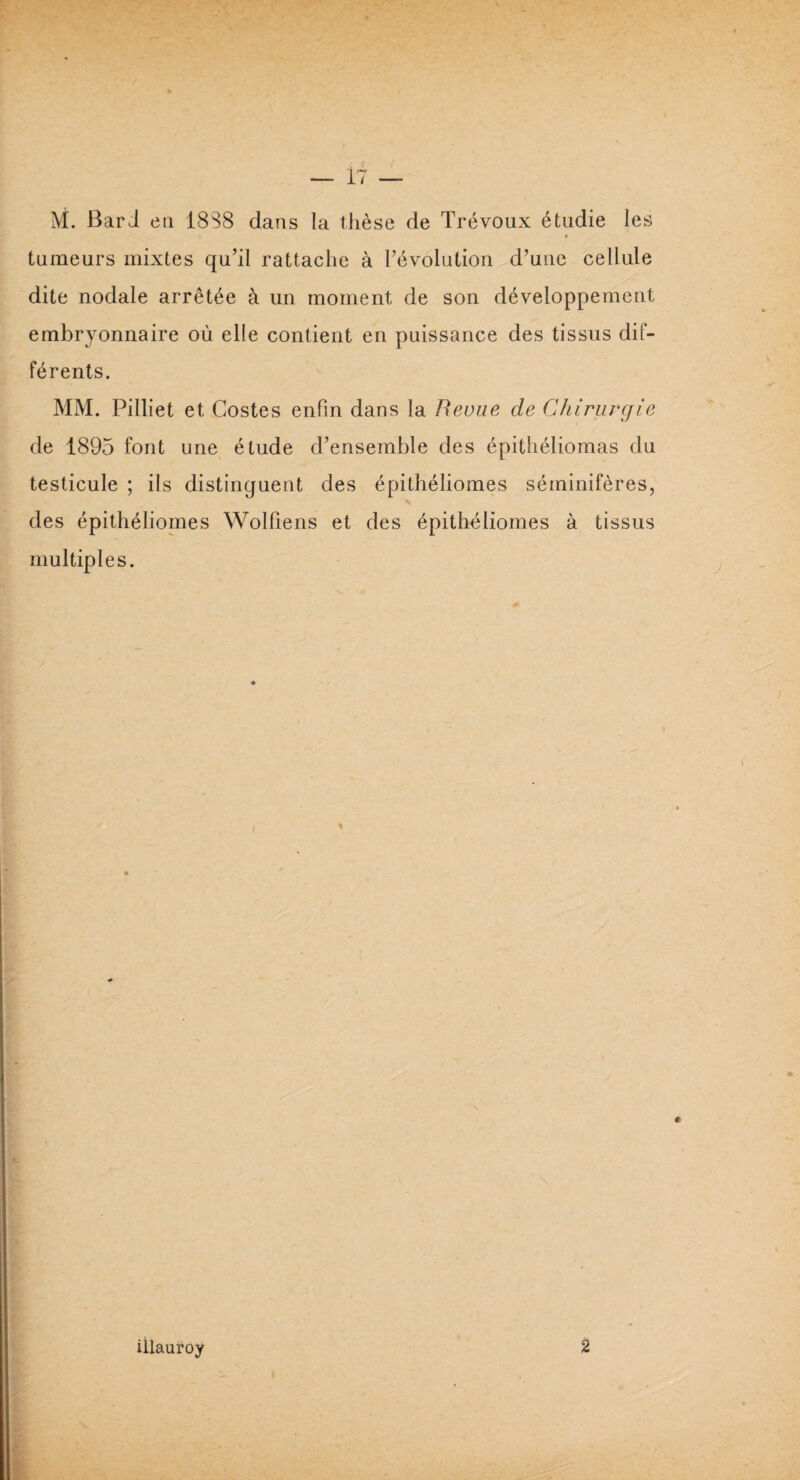 M. Bar J eu 18S8 dans la thèse de Trévoux étudie les t • tumeurs mixtes qu’il rattache à l’évolution d’une cellule dite nodale arrêtée à un moment de son développement embryonnaire où elle contient en puissance des tissus dif¬ férents. MM. Pilliet et Gostes enfin dans la Revue de Chirurgie de 1895 font une étude d’ensemble des épithéliomas du testicule ; ils distinguent des épithéliomes séminifères, des épithéliomes Wolfiens et des épithéliomes à tissus multiples. illauroy