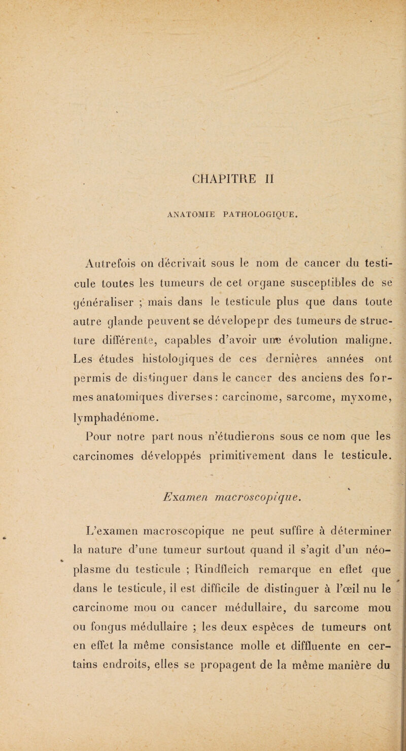 ANATOMIE PATHOLOGIQUE. Autrefois on décrivait sous le nom de cancer du testi¬ cule toutes les tumeurs de cet organe susceptibles de se généraliser ; mais dans le testicule plus que dans toute autre glande peuvent se dévelopepr des tumeurs de struc¬ ture différente, capables d'avoir unn évolution maligne. Les études histologiques de ces dernières années ont permis de distinguer dans le cancer des anciens des for¬ mes anatomiques diverses: carcinome, sarcome, myxome, lymphadénome. Pour notre part nous n'étudierons sous ce nom que les carcinomes développés primitivement dans le testicule. % Examen macroscopique. L'examen macroscopique ne peut suffire à déterminer la nature d’une tumeur surtout quand il s'agit d’un néo¬ plasme du testicule ; Rindfleich remarque en effet que dans le testicule, il est difficile de distinguer à l'œil nu le carcinome mou ou cancer médullaire, du sarcome mou 7 j ou fongus médullaire ; les deux espèces de tumeurs ont en effet la même consistance molle et diffluente en cer¬ tains endroits, elles se propagent de la même manière du