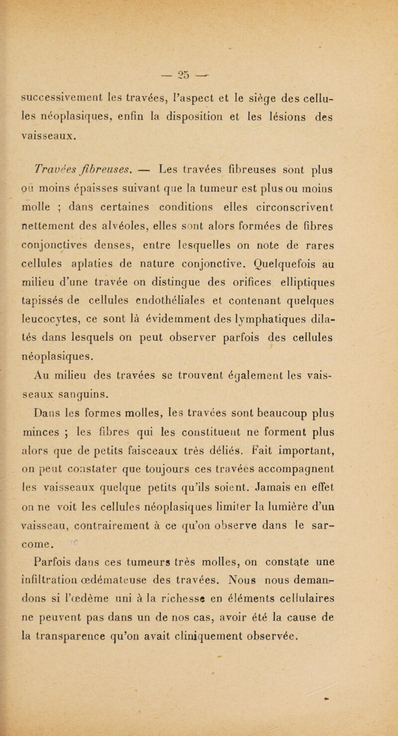 successivement les travées, l’aspect et le siège des cellu¬ les néoplasiques, enfin la disposition et les lésions des vaisseaux. Travées fibreuses. — Les travées fibreuses sont plus ou moins épaisses suivant que la tumeur est plus ou moins molle ; dans certaines conditions elles circonscrivent nettement des alvéoles, elles sont alors formées de fibres conjonctives denses, entre lesquelles on note de rares cellules aplaties de nature conjonctive. Quelquefois au milieu d’une travée on distingue des orifices elliptiques tapissés de cellules endothéliales et contenant quelques leucocytes, ce sont là évidemment des lymphatiques dila¬ tés dans lesquels on peut observer parfois des cellules néoplasiques. Au milieu des travées se trouvent également les vais¬ seaux sanguins. Dans les formes molles, les travées sont beaucoup plus minces ; les fibres qui les constituent ne forment plus alors que de petits faisceaux très déliés. Fait important, on peut constater que toujours ces travées accompagnent les vaisseaux quelque petits qu’ils soient. Jamais en effet on ne voit les cellules néoplasiques limiler la lumière d’un vaisseau, contrairement à ce qu’on observe dans le sar¬ come. Parfois dans ces tumeurs très molles, on constate une infiltration œdémateuse des travées. Nous nous deman¬ dons si l’œdème uni à la richesse en éléments cellulaires ne peuvent pas dans un de nos cas, avoir été la cause de la transparence qu’on avait cliniquement observée.